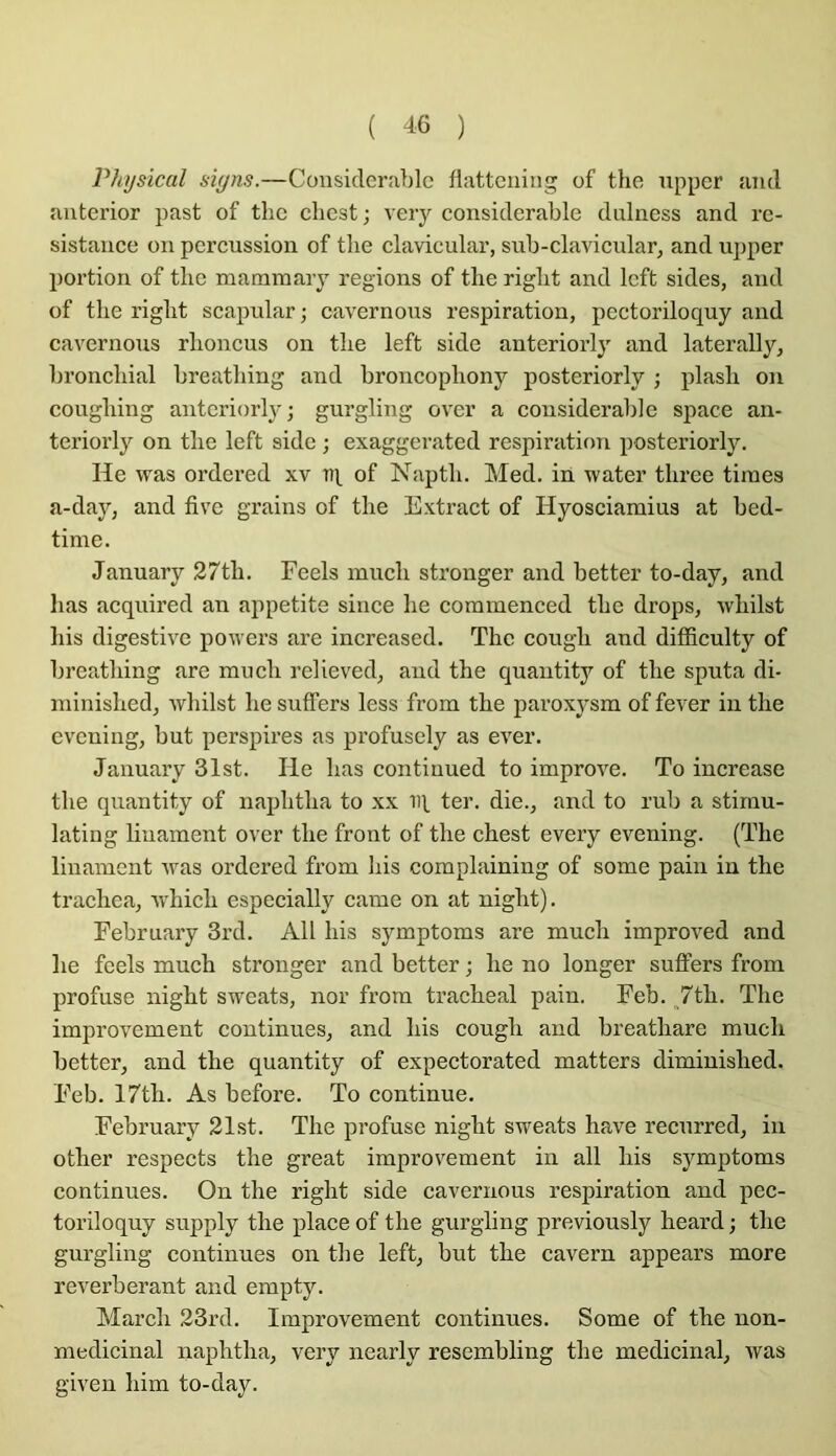 Physical siyns.—Considérable llattcning of the npper and anterior past of tlic cliest j veiy considérable dnlness and ré- sistance on percussion of tlie clavicular, sub-clavicular, and upper portion of tlic maramaiy régions of tlie riglit and left sides, and of tlie riglit scapular ; cavernons respiration, pcctoriloquy and cavernous rlioncus on tlie left side anteriorly and laterally, broncliial breatliing and broncopliony posteriorly ; plasli on cougliing anteriorly; gurgling over a considérable space an- teriorly on tlie left side ; exaggerated respiration posteriorly. He was ordered xv of Naptli. Med. in water tliree tiines a-day, and five grains of tlie Extract of Hyosciamius at bed- time. January 27tli. Fcels mucli stronger and better to-day, and lias acquired an appetite sinee lie coramenced tlie drops, wliilst liis digestive powers are increased. The cougli and diflSculty of breatliing are mucli relieved, and the quantity of the sputa di- niinished, wliilst he suffers less from the paroxysm of fever in the evening, but perspires as profusely as ever. January 31st. Ile lias continued to improve. To increase the quantity of naphtha to xx iq ter. die., and to rub a stirnu- latiug liuament over the front of the chest every evening. (The linament was ordered from his complaining of some pain in the trachea, 'which especially came on at night). Eebruary 3rd. Ail his symptoms are much improved and he feels much stronger and better ; he no longer suffers from profuse night sweats, nor from trachéal pain. Eeb. „7th. The improvement continues, and his cough and breathare much better, and the quantity of expectorated matters diminished. Eeb. 17th. As before. To continue. Eebruary 21st. The profuse night sweats hâve recurred, in other respects the great improv^ement in ail his symptoms continues. On the riglit side cavernous respiration and pec- toriloquy supply the place of the gurgling previously heard ; the gurgling continues on the left, but the cavern appears more réverbérant and empty. Mardi 23rd. Improvement continues. Some of the uon- medicinal naphtha, very nearly resembling the médicinal, was given him to-day.