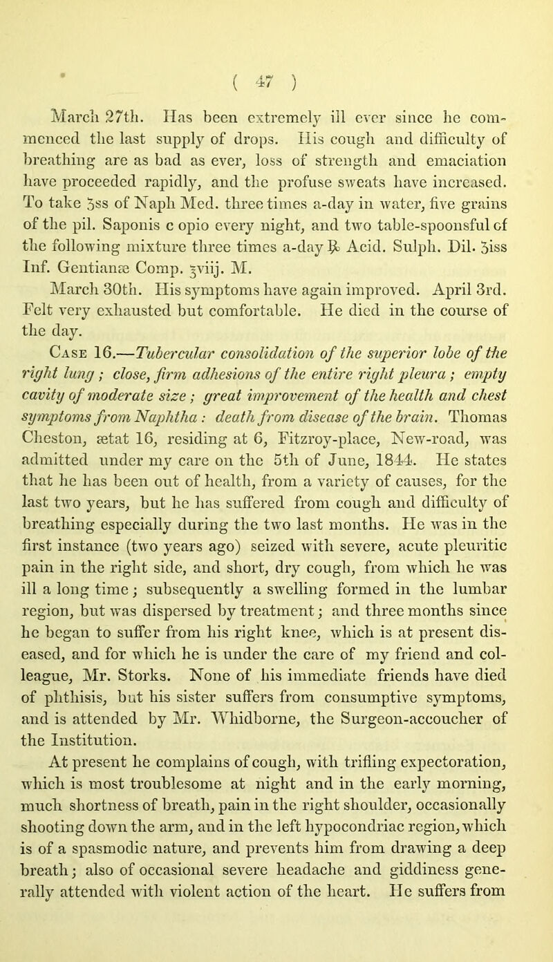 Mardi 27th. Has been extremcly iil cvcr since hc com- mcnced tlie last stipply of drops. Ilis coiigli and difficulty of breatliing are as bad as ever^ loss of strengtb and émaciation bave proceeded rapidly, and tlie profuse sweats bave increased. To take 5ss of Napb Med. tbreetimes a-day in water^ five grains of tbe pii. Saponis c opio every nigbt, and two table-spoonsful of tbe following mixture tbree times a-day $1 Acid. Sulpb. Dil. 5iss Inf. Gentianæ Comp. 3viij. M. Mardi 30tb. His symptoms bave again improved. April 3rd. Felt very exbausted but comfortable. He died in tbe course of tbe day. Case 16.—Tubercular consolidation of the superior lobe of tbe right lung ; close, firm adhesions of the entire right pleura ; empty cavity of moderate size ; great improvement of the health and chest symptoms from Naphtha : death from diseuse of the brain. Thomas Clieston^ ætat 16, residing at 6, Fitzroy-place, New-road, was admitted under my care on tbe 5tb of June, 1844. He states tbat be bas been ont of bealtb, from a variety of causes, for tbe last two years, but be lias suffered from cougb and ditïiculty of breatliing especially during tbe two last montbs. Fie was in tbe first instance (two years ago) seized witb severe, acute pleuritic pain in tbe rigbt side, and sbort, dry cougb, from wbicb be was ill a long time ; subsequently a swelling formed in tbe lumbar région, but was dispersed by treatment ; and tbree montbs since be began to suffer from bis rigbt knee, wbicb is at présent dis- eased, and for wbicb be is under tbe care of my friend and col- league, Mr. Storks. Noue of bis immédiate friends bave died of pbtbisis, but bis sister suffers from consumptive symptoms, and is attended by Mr. 'VVbidborne, tbe Surgeon-accoucber of tbe Institution. At présent be complains of cougb, witb trifling expectoration, wbicb is most troublesome at nigbt and in tbe early morniug, mucb sbortness of breatb, pain in tbe rigbt sboulder, occasionally sbooting down tbe arm, and in tbe left bypocondriac région, wbicb is of a spasmodic nature, and prevents bim from drawing a deep breatb ; also of occasional severe beadacbe and giddiness gene- rally attended witb violent action of tbe beart. II e suffers from
