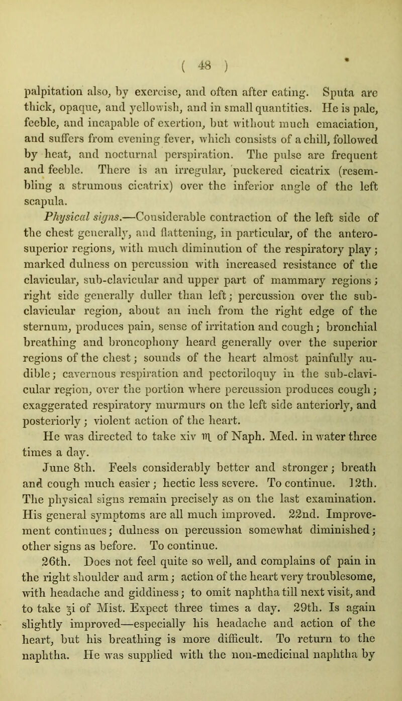 Ijalpitation also, by exercise, and often after eating. Sputa are tliick, opaque, and yellowisli, and in small quantitics. He is pale, fceble, and incapable of cxertion, but u itliout inucb émaciation, and sufFers from evening fever, wbicli consists of a cbill, followed by beat, and nocturnal perspiration. The puise are frequent and feeble. There is an ii’regular, ’puckered cicatrix (resem- bling a strumous cicatrix) over the inferior angle of the left scapula. Physical siyns.—Considérable contraction of the left side of the chest gcnerally, and flattening, in particular, of the antero- superior régions, with much diminution of the respiratory play ; marked dulness on percussion with increased résistance of the clavicular, snb-clavicular and upper part of mammary régions ; right side generally duller than left; percussion over the sub- clavicular région, about an inch from the right edge of the sternum, produces pain, sense of irritation and cough ; bronchial breathing and broncophony heard generally over the superior régions of the chest ; sounds of the heart almost painfully au- dible ; cavernous respiration and pectoriloquy in the sub-clavi- cular région, over the portion where percussion produces cough ; exaggerated respiratory murmurs on the left side anteriorly, and posteriorly ; violent action of the heart. He was directed to take xiv ni of Naph. Med. inwaterthree times a day. June 8th. Feels considerably better and stronger ; breath and cough much casier ; hectic less severe. To continue. 12th. The physical signs remain precisely as on the last examination. His general symptoms are ail much improved. 32nd. Improve- ment continues ; dulness on percussion somewhat diminished ; other signs as before. To continue. 26th. Does not feel quite so well, and complains of pain in the right shoulder and arm ; action of the heart very troublesome, with headache and giddiness ; to omit naphtha till next visit, and to take ^i of Mist. Expect three times a day. 29th. Is again slightly improved—especially his headache and action of the heart, but his breathing is more difficult. To return to the naphtha. He was supplied with the non-medicinal naphtha by