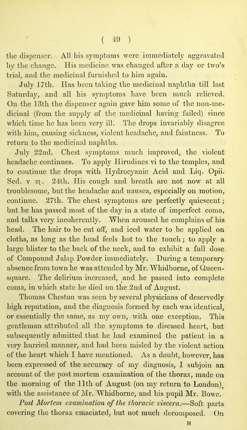 tlie dispenser. AU liis symptoms were immcdiately aggravated by tbe cliange. His medicine was changed after a day or two’s trial^ and tlie médicinal furnished to hini again, July 17th. Has been taldng tbe médicinal napbtlia till last Saturday, and ail bis symptoms bave been mneb relieved. On tbe 13tb tbe dispenser again gave bim some of tbe non-me- dicinal (from tbe supply of tbe médicinal baving failed) sincc wbicb time be bas been very ill. Tbe drops invariably disagree witb bim, causing sickness, violent beadacbe, and faintness. To return to tbe médicinal napbtba. Jnly 22nd. Cbest symptoms mucb improved, tbe violent beadacbe continues. To apply Hirudines vi to tbe temples, and to continue tbe drops witb Hydrocyanic Acid and Liq. Opii. Sed. v 111^. 24tb. His cougb and breatb are not now at ail troublesome, but tbe beadacbe and nausea, especially on motion, continue. 27tb. Tbe cbest symptoms are perfectly quiescent ; but be bas passed most of tbe day in a state of imperfect coma, and talks very incoherently. Wben aroused be complains of bis bead. Tbe bair to be eut off, and iced water to be applied on clotbs, as long as tbe bead feels bot to tbe toucb ; to apply a large blister to tbe back of tbe neck, and to exbibit a full dose of Compound Jalap Powder immediately. During a temporary absence from town lie was attended by Mr. Whidborne, of Queen- square. The delirium increased, ^and be passed into complété coma, in wbicb state be died on tbe 2nd of August. Thomas Cheston was seen by several pbysicians of deservedly bigb réputation, and tbe diagnosis formed by each was identical, or essentially tbe same, as my own, witb one exception, This gentleman attributed ail tbe symptoms to diseased heart, but subsequently admitted tbat be bad examined tbe patient in a very burried manner, and bad been misled by tbe violent action of tbe beart wbicb I bave mentioned. As a doubt, bowever, has been expressed of tbe accuracy of my diagnosis, I subjoin an account of tbe post mortem examination of tbe thorax, made on tbe morning of tbe llth of August (on my return to London)^ witb tbe assistance of Mr. Whidborne, and bis pupil Mr. Bowe. Post Mortem eæamination of the ihoracic viscera.—Soft parts covering tbe thorax emaciated, but not mucb decomposed. On H
