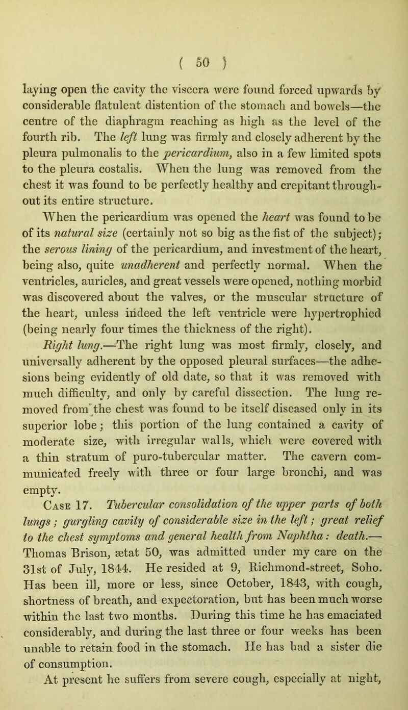 layiug open the cavity the viscera were found forced upwards by considérable flatuleat distention of tbe stoinacli and bowels—the centre of tlie diapbragm reacliing as lûgli as tlie level of tbe fourth rib. The left lung was firraly and closely adhèrent by the pleura pulmonalis to the pericardium, also in a few limited spots to the pleura costalis, When the lung was removed from the chest it was found to be perfectly healthy and crépitant through- out its entire structure, When the pericardium was opened the heart was found tobe of its natural size (certainly not so big as the fist of the subject); the serons lining of the pericardium, and investment of the heart, being also, quite unadherent and perfectly normal. When the ventricles, auricles, and great vessels were opened, nothing morbid was discovered about the valves, or the muscular structure of the heart, unless iiideed the left ventricle were hypertrophied (being nearly four times the thickness of the right). Right lung.—The right lung was most firmly, closely, and iiniversally adhèrent by the opposed pleural surfaces—the adhe- sions being evidently of old date, so that it was removed with much difficulty, and only by careful dissection. The lung re- moved from^the chest was found to be itself diseased only in its superior lobe ; this portion of the lung contained a cavity of moderate size, with irregular walls, which were covered with a thin stratum of puro-tubercular matter. The cavern com- municated freely with three or four large bronchi, and was empty. Case 17. Tubercular consolidation of the vpper parts ofhoth lungs ; gurgling cavitij of considérable size in the left ; great relief to the chest sijmptoms and general healthfrom Naphtha : death.— Thomas Brison, ætat 50, was admitted under my care on the 31st of July, 1844. He resided at 9, Eichmond-street, Soho. Has been ill, more or less, since October, 1843, with cough, shortness of breath, and expectoration, but has been much worse within the last two months. During this time he has emaciated considerably, and during the last three or four weeks has been unable to retain food in the stomach. He has had a sister die of consumption. At présent he suffers from severe cough, especially at night.