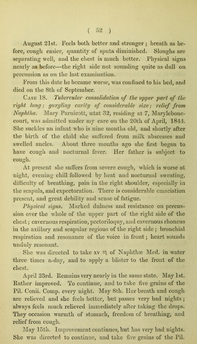 ( ) August 21st. Feels botli better and stronger ; brcatb as be- fore, cougb casier, quantity of sputa diminislied. Slouglis are separating well, and tlie cbest is inucli better. Pbysical sigiis nearly as before—tlie rigbt side not souuding qnite as dull on percussion as on tbc last examination. From tliis date be became worse, was confined to bis bed, and died on tlie 8tb of Septeml)er. Case 18. Tuhercular consolidation of the upper part of the riyht lung ; gurgling cavity of considérable size ; relief from Naphtha. Mary Parnicott, œtat 32, residing at 7, Marylebone- court, was adinitted under niy care on tbe 20tb of April, 1841'. Sbc suckles an infant wbo is nine montbs old, and sbortly after tbe birtb of tbe cbild slic suftered from milk abscesscs and swelled ancles. About tbree montbs ago sbe first began to bave cougb and nocturnal fever. Her fatber is suliject to cougb. At présent sbe suffers from severe cougb, wbicb is worse at niglit, evening cbill followed by lieat and nocturnal sweating, difficulty of breatbing, pain in tbe rigbt sboulder, especially in tbe scapula, and expectoration. Tbere is considérable émaciation présent, and great debility and sense of fatigue. Physical signs. Marked dulness and résistance on percus- sion over tbe wbole of tbe upper part of tbe rigbt side of tbe cbest ; cavernous respiration, pectoriloquy, and cavernous rboncus in tbe axillary and scapular régions of tbe rigbt side ; broncbial respiration and résonance of tbe voice in front ; beart soumis nnduly résonant. Sbe was directed to take xv ni of Napbtbæ Med. in water tbree times a-day, and to apply a blister to tbe front of tbe cbest. April 23rd. Pemains very nearly in tbe same state. May Ist. Ratber improved. To continue, and to take five grains of the Pii. Conii. Comp. every night. May 8tb. Herbreath and cougb are rebeved and sbe feels better, but passes very bad nigbts ; always feels much relieved immediately after taking the drops. They occasion warmth of stomach, freedom of breatbing, and relief from cougb. îilay 15tb. Improvement continues, but bas very bad nigbts. Sbe was directed to continue, and take five grains of the Pii.