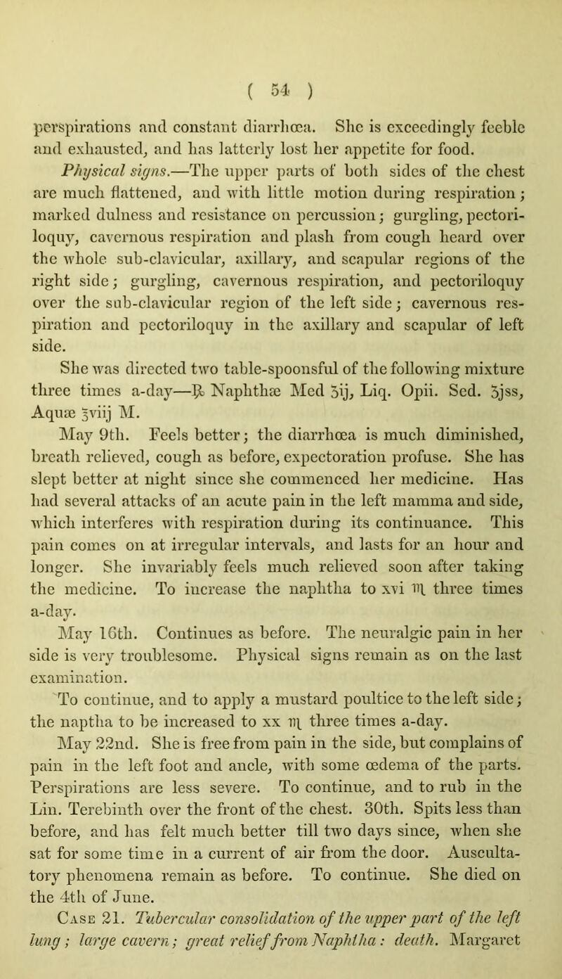 perspirations and constant diarrliœa. She is cxceedinglj'^ fceble and exliansted, and lias iatterly lost lier appetite for food. Physical sigas.—The npper parts of both sides of tlie cbest are mucli flattened, and ndtb little motion during respiration ; marlced dulness and résistance on percussion ; gurgling, pectori- loquy, cavernous respiration and plasli from cougli heard over the wbole sub-clavicular, axillary, and scapular régions of tlie right side; gurgling, cavernous respiration, and pectoriloquy over the siib-clavicular région of the left side j cavernous res- piration and pectoriloquy in the axillary and scapular of left side. She was directed two table-spoonsfid of the following mixture three times a-day—Ça Naphthæ Med 5ij^ Liq- Opii. Sed. 5jss, Aquæ 3viij M. May 9th. Feels better; the diarrhœa is much diminished, breath rclieved, cough as before, expectoration profuse. She has slept better at night since she commenced lier medicine. Has had several attacks of an acute pain in the left mamma and side, which interfères with respiration during its continuance. This pain cornes on at irrcgular intervals, and lasts for an hour and longer. She invariably feels much relieved soon after taking the medicine. To iucrease the naphtha to xvi H three times a-day. May I6th. Continues as before. The neuralgic pain in her side is very troublesome. Physical signs remain as on the last examination. To continue, and to apply a mustard poultice to the left side ; the naptha to be increased to xx iq three times a-day. IMay 22nd. She is free from pain in the side, but coraplains of pain in the left foot and ancle, with some œdema of the parts. Perspirations are less severe. To continue, and to rub in the Lin. Terebinth over the front of the chest. 30th. Spits less than before, and has felt much better till two days since, when slie sat for some time in a current of air from the door. Ausculta- tory phenomena remain as before. To continue. She died on the 4th of June. Case 21. Tubercular consolidation of the upper part of the left lung ; large cavern; great relief from Naphtha : deuth. Margaret