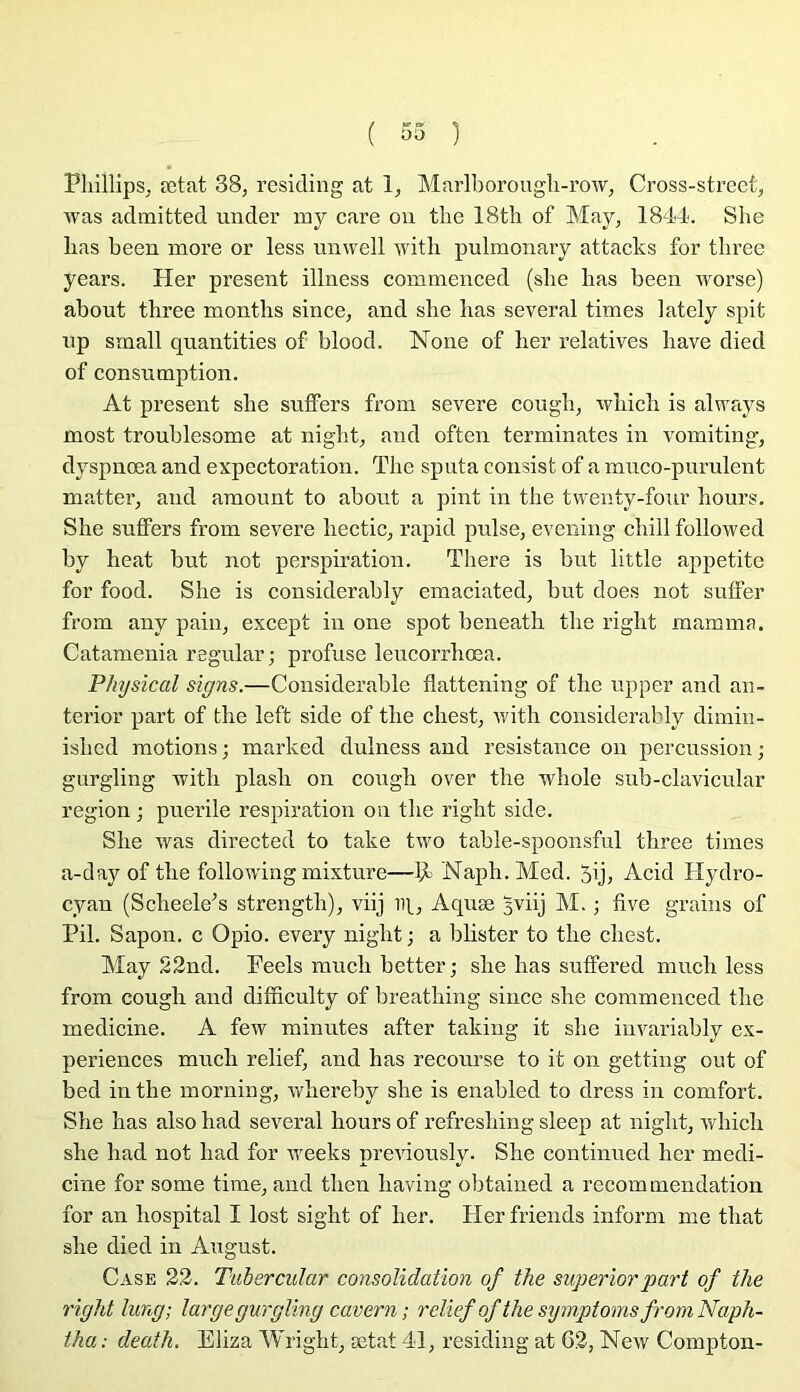 Phillips^ ætat 38, resicling at 1, Marlborougli-row, Cross-street, was admitted under mj care on the 18th of May, 1844. She lias been more or less unwell witli pulmonary attacks for tbree years. Her présent illness commenced (slie bas been worse) about tbree montbs since, and sbe bas several times lately spit up small quantities of blood. None of ber relatives bave died of consumption. At présent sbe sulfers from severe cougb, wliicb is always most troublesome at nigbt, and often terminâtes in vomiting, dyspnœa and expectoration. Tbe sputa consist of a muco-purulent matter, and amount to about a pint in tbe tvventy-four bours. Sbe suffers from severe bectic, rapid puise, evening cbill followed by beat but not perspiration. There is but little appetite for food. Sbe is considerably emaciated, but does not suflFer from any pain, except in one spot beneatb tbe rigbt mamma. Catamenia regular; profuse leucorrbœa. Physical signs.—Considérable flattening of tbe upper and an- terior part of tbe left side of tbe cbest, ivitli considerably dimin- isbed motions; marked dulness and résistance on percussion; gurgling witli plasb on cougb over tbe wbole sub-clavicular région ; puerile respiration on tbe rigbt side. Sbe was directed to take two table-spoonsful tbree times a-day of tbe foliowing mixture—Napb. Med. 5ij, Acid Hydro- cyan (Scbeele^s strengtb), viij iq, Aquæ 3viij M. ; five grains of Pii. Sapon. c Opio. every nigbt ; a blister to tbe cbest. May S2nd. Peels mucb better; sbe bas sufFered mucb less from cougb and difficulty of breatbing since sbe commenced tbe medicine. A few minutes after taking it sbe invariably ex- périences mucb relief, and bas recourse to it on getting out of bed in tbe morning, irbereby sbe is enabled to dress in comfort. Sbe bas also bad several bours of refresbing sleep at nigbt, wliicb sbe bad not bad for weeks preidously. She continued her medi- cine for some tirae, and tben baving obtained a recommendation for an hospital I lost sight of ber. Her friends inform me tbat she died in August. Case 23. Tubercidar consolidation of the superiorpart of the right Jung; large gurgling cavern; relief of the symptoms from Naph- tha : death. Eliza Wrigbt, ætat 41, residing at G2, New Compton-