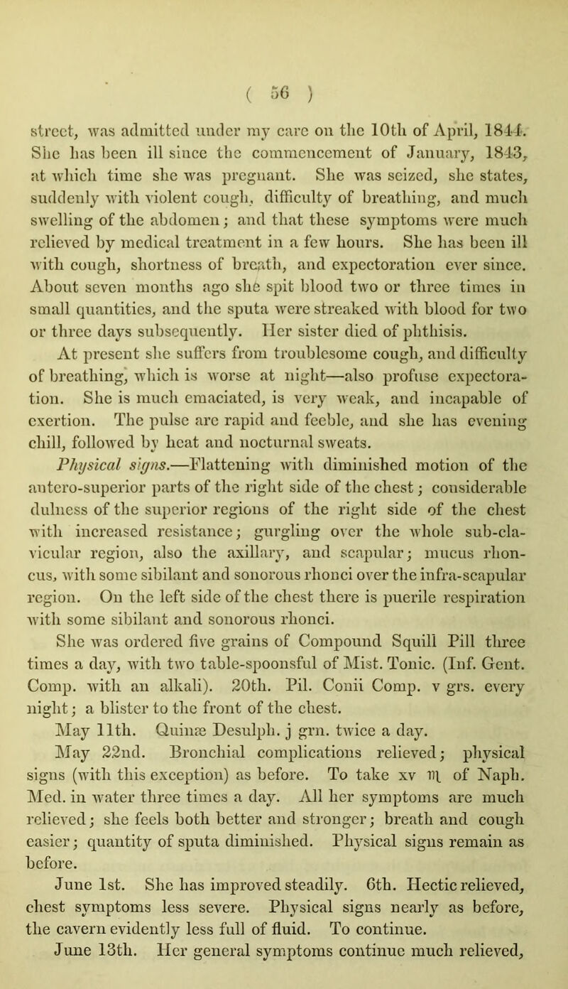 ( ) Street, was adniitted iindcr my carc on tlie lOtU of Apvil, 18-1-X. Slie lias been ill silice the commencement of Jannaiy, 1843, at wliicli time slie was prégnant. Slie was seized, slie states, suddeuly ivitli violent cougb, difficulty of breatliing, and mueb swelling of tlie abdomen ; and tliat tbese symptoms were mneb relieved by medical treatment in a fevv bonrs. Sbe bas been ill ivitb cungb, sliortness of brcatli, and expectoration ever sincc. About seven montbs ago sb6 spit blood two or tbree times in small quantities, and the sputa were streaked witb blood for two or tbree days subseqnently. lier sister died of pbthisis. At présent sbe sutfers from troublcsome cougb, and difficulty of breatliing, wbicb is worse at nigbt—also profuse expectora- tion. Sbe is mucb emaciated, is very weak, and incapable of exertion. The puise are rapid and feeble, and sbe bas evening cliill, followcd by beat and iiocturnal sweats. Physical slgns.—Tlattening ivitb diminished motion of tbe antero-superior parts of tbe riglit side of tbe cbest ; considérable diiliiess of tbe superior régions of tbe rigbt side of tbe cbest witb iucreased résistance; gnrgling over tbe wliole sub-cla- vicular région, also the axillary, and scapular; mucus rbon- cus, witb some sibilant and soiiorous rlionci over tbe infra-scapular région. Ou tbe left side of tbe cbest tbere is puerile respiration witb some sibilant and sonorous rbonci. Sbe was ordered five grains of Componnd Squill Pill tbree times a day, witb two table-spoonsfiil of Mist. Tonie. (Iiif. Gent. Comp. Avitb an alkali). 20tb. Pii. Coiiii Comp. v grs. every nigbt ; a blister to tbe front of tbe cbest. May lltb. Quiiiæ Desulpb. j grn. twice a day. May 22nd. Bronchial complications relieved; physical signs (wâtb tliis exception) as before. To take xv IH. of Napb. Med. ill water tbree times a day. Ail ber symptoms are mucb relieved ; sbe feels botb better and stronger ; breatb and cougb easier; quantity of sputa diminished. Physical signs remaiu as before. June Ist. Sbe bas improved steadily. 6tb. Hectic relieved, cbest symptoms less severe. Physical signs nearly as before, tbe cavern evidently less full of fluid. To continue. June 13tli. Her general symptoms continue mucb relieved,