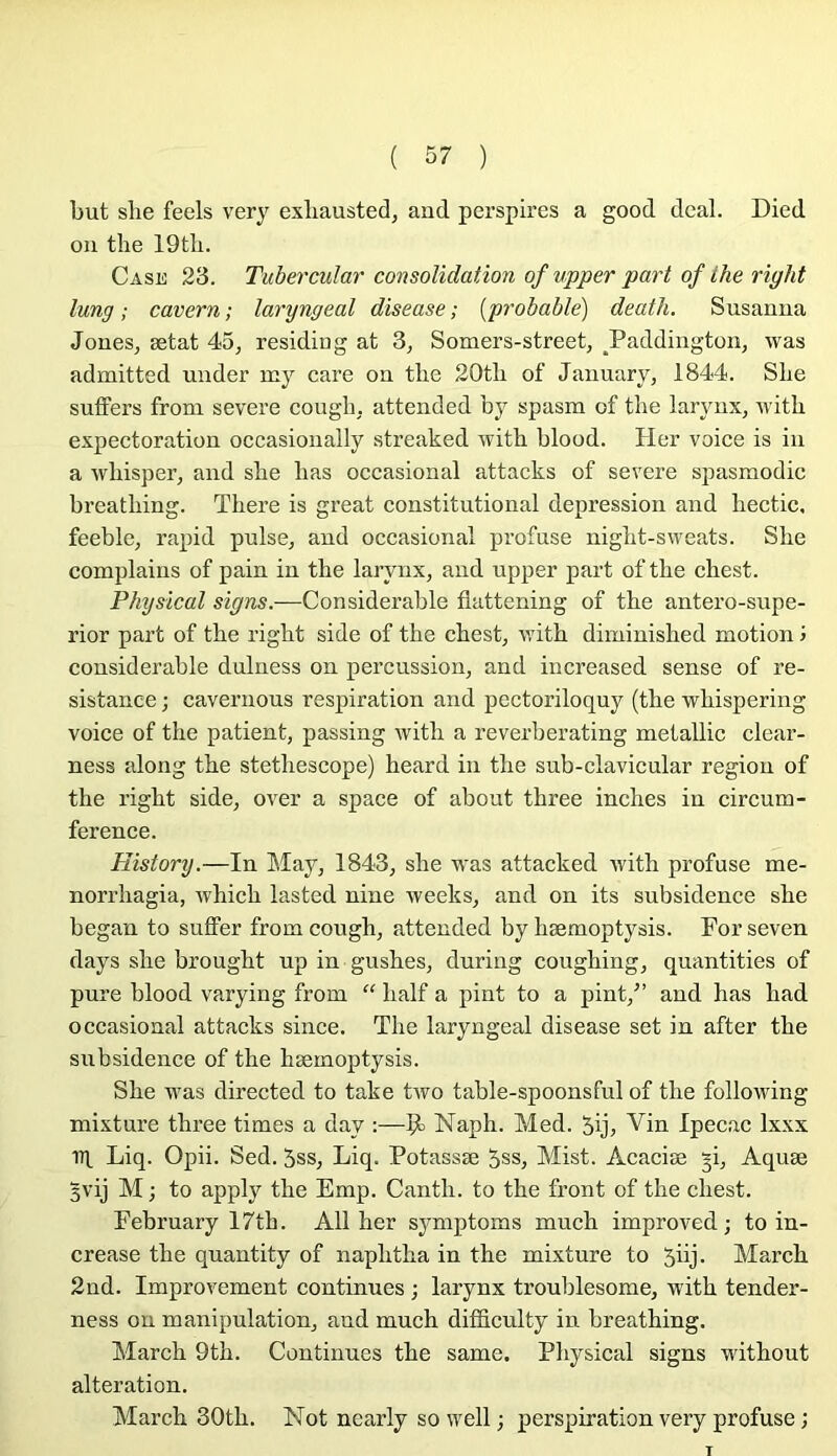 but she feels very exliausted, and perspires a good deal. Died on the 19tli. Cash 23. Tubercular consolidation of upper part of lhe right lung ; cavern ; laryngeal disease ; [probable) death. Susanna JoneSj ætat 45, residing at 3, Somers-street, ^Paddington, was admitted under œy care on the 20th of January, 1844. She sutFers from severe cough, attended by spasm of the larynx, with expectoration occasionally streaked with blood. Her voice is in a whisper, and she lias occasional attacks of severe spasmodic breathing. There is great constitutional dépréssion and hectic, feeble, rapid puise, and occasional profuse night-sweats. She complains of pain in the larynx, and upper part of the chest. Physical signs.—Considérable flattening of the antero-supe- rior part of the right side of the chest, with diminished motion j considérable dulness on percussion, and increased sense of ré- sistance ; cavernous respiration and pectoriloquy (the whispering voice of the patient, passing with a reverberating metallic clear- ness along the stethescope) heard in the sub-clavicular région of the right side, over a space of about three inches in circum- ference. History.—In May, 1843, she was attacked with profuse me- norrhagia, which iasted nine weeks, and on its subsidence she began to suffer from cough, attended by hæmoptysis. For seven days she brought up in gushes, during coughing, quantities of pure blood varying from “ half a pint to a pint,^’ and has had occasional attacks since. The laryngeal disease set in after the subsidence of the hæmoptysis. She was directed to take tAvo table-spoonsful of the following mixture three times a day :—9^ Naph. Med. 5ij, Vin Ipecac Ixxx iq Liq. Opii. Sed. 5ss, Liq. Potassæ 5ss, Mist. Acaciæ gi, Aquæ 3vij M ; to apply the Emp. Canth. to the front of the chest. February 17th. AU her symptoms much improved; to in- crease the quantity of naphtha in the mixture to 5üj- March 2nd. Improvement continues ; larynx troublesome, with tender- ness on manipulation, and much difficulty in breathing. March 9th. Continues the same. Physical signs without alteration. March 30th. Not nearly so well ; perspiration very profuse ;