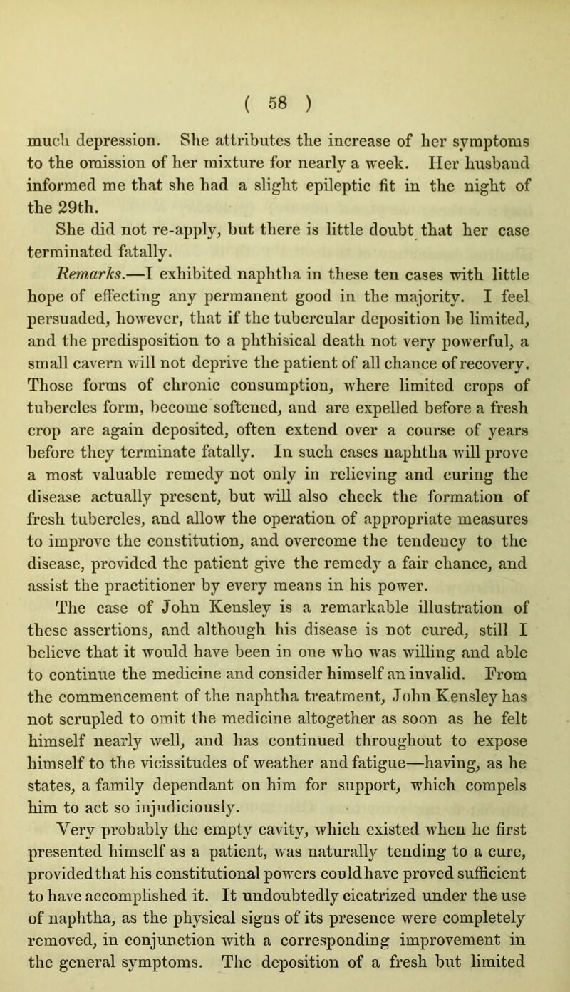 ( 68 ) mucli dépréssion. She attributes tlie increase of lier syraptoms to the omission of lier mixture for nearly a week. Her liusband informed me that she had a slight epileptie fit in the night of the 29th. She did not re-apply, but there is little doubt that her case terminated fatally. Remarks.—I exhibited naphtha in these ten cases with little hope of effecting any permanent good in the majority. I feel persuaded, however, that if the tubercular déposition be limited, and the prédisposition to a phthisical death not very powerful, a small cavern will not deprive the patient of ail chance ofrecovery. Those forms of chronic consomption, where limited crops of tubercles form, become softened, and are expelled before a fresh crop are again deposited, often extend over a course of years before they terminate fatally. In such cases naphtha will prove a most valuable remedy not only in relieving and curing the disease actually présent, but will also check the formation of fresh tubercles, and allow the operation of appropriate measures to improve the constitution, and overcome the tendeucy to the disease, provided the patient give the remedy a fair chance, and assist the practitioner by every means in bis power. The case of John Kensley is a remarkable illustration of these assertions, and although bis disease is not cured, still I believe that it would hâve been in one who was willing and able to continue the medicine and consider himself an invalid. From the commencement of the naphtha treatment, John Kensley lias not scrupled to omit the medicine altogether as soon as he felt himself nearly well, and has continued throughout to expose himself to the vicissitudes of weather and fatigue—having, as he States, a family dépendant on him for support, which compels him to act so injudiciously. Very probably the empty cavity, which existed when he first presented himself as a patient, was naturally tending to a cure, providedthat his constitutional powers couldhave proved suflicient to hâve accomplished it. It undoubtedly cicatrized under the use of naphtha, as the physical signs of its presence were completely removed, in conjunction with a corresponding improvement in the general symptoms. The déposition of a fresh but limited