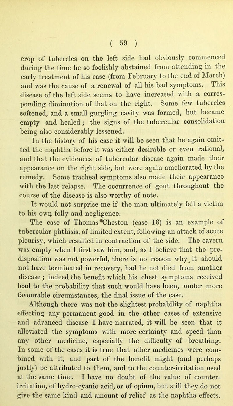 crop of tubercles on thé left side liad obviously commenced dui’ing tlie time be so foolislily abstained from attendiug in tbe early treatment of bis case (from February to tbe end ol Mardi) and was tbe cause of a renewal of ail bis bad symptoms. Tins disease of tbe left side seems to bave increased witb a corres- ponding diminution of tbat on tbe rigbt. Some few tubercles softened, and a small gurgling cavity was formed, but became empty and bealed ; tbe signs of tbe tubercular consolidation being also considerably lessened. In tbe bistory of bis case it will be seen tbat be again omit- ted tbe napbtba before it was eitber désirable or even rational, and tbat tbe évidences of tubercular disease again made tbcir appearance on tbe rigbt side, but were again ameliorated by tbe remedy. Some tracbeal symptoms also made tbeir appearance witb tbe last relapse. Tbe occurrence of goût tbi’ougbout tbe course of tbe disease is also wortby of note. It would not surprise me if tbe man ultimately fell a victim to bis owij folly and négligence. Tbe case of Thomas *Cbeston (case 16) is an example of tubercular pbtbisis, of limited extent, followiiig an attack of acute pleurisy, wbicb resulted in contraction of tbe side. Tbe cavern was empty wben I first saw bim, and, as I believe tbat tbe pré- disposition was not powerful, tbere is no reason wby^ it sbould not bave terminated in recovery, bad be not died from anotber disease ; indeed tbe benefit wbicb bis cbest symptoms received lead to tbe probability tbat sucb would bave been, under more favourable circumstances, tbe final issue of tbe case. Altbougb tbere was not tbe sligbtest probability of napbtba effecting any permanent good in tbe otber cases of extensive and adv^anced disease I bave narrated, it will be seen tbat it alleviated tbe symptoms witb more certainty and speed tban any otber medicine, especially tbe difficulty of breatbing. In some of tbe cases it is true tbat otber medicines were com- bined wdtb it, aud part of tbe benefit might (and perbaps justly) be attributed to tbem, and to tbe counter-irritation used at tbe same time. I bave no doubt of tbe value of counter- irritation, of bydro-cyanic acid, or of opium, but still tbey do not give tbe same kind and amount of relief as tbe napbtba eflfects.