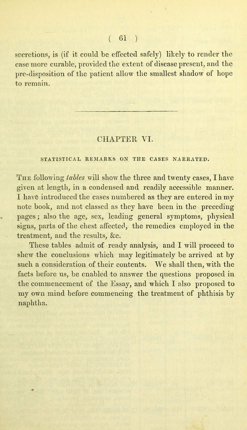 secrétions, is (if it conld be effected safely) likely to render tlie case more curable, provided tbe extent of disease présent, and tbe pre-disposition of tbe patient allow tbe smallest sbadow of bope to remain. CHAPTER VI. STATISTICAL REMARKS ON THE CASES NARRATED. The follou'ing tables will show tbe tliree and twenty cases, I bave given at lengtb, in a condensed and readily accessible manner. I bave introduced tbe cases numbered as tbey are entered in my note book, and not classed as tbey bave been in tbe preceding pages ; also tbe âge, sex, leading general symptoms, pbysical signs, parts of tbe cbest affected, tbe remedies employed in tbe treatment, and tbe results, &c. Tbese tables admit of ready analysis, and I will proceed to sbew tbe conclusions wbicb may legitimately be arrived at by sucb a considération of tbeir contents. We sball tben, witb tbe facts before us, be enabled to answer tbe questions proposed in tbe commencement of tbe Essay, and wbicb I also proposed to my own mind before commencing tbe treatment of pbtbisis by napbtba.