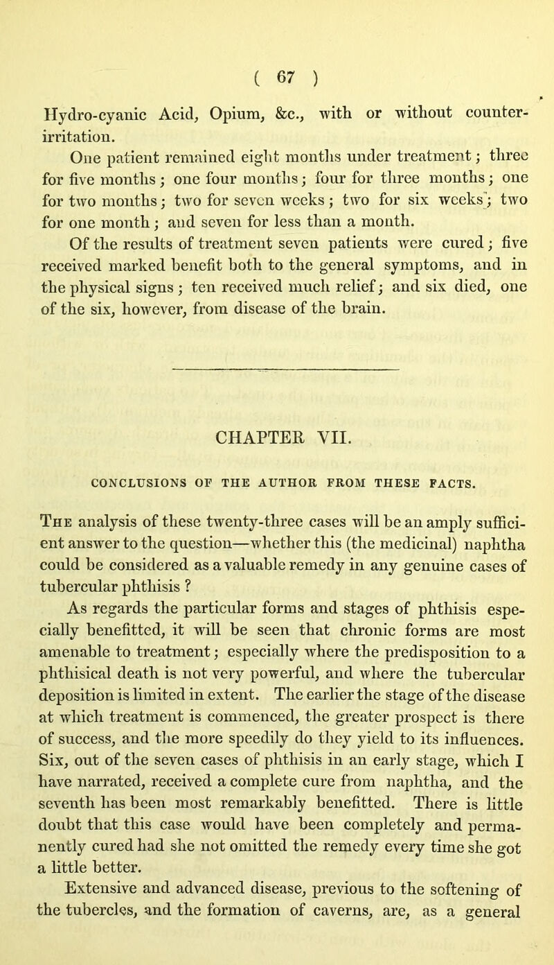 Hydro-cyanic Acid, Opium, &c., witli or -witliout counter- irritation. Oue patient remnined eight montlis under treatment ; threo for five montlis ; one four moutlis ; four for tliree months ; one for two montlis ; two for sevcn wceks ; tivo for six wceks; two for one month ; and seven for less tlian a month. Of tlie results of treatment seven patients were cured ; five received marked benefit botb to the general symptoms, and in tbe physical signs ; ten received mucli relief ; and six died, one of tbe six, liowever, from disease of tlie brain. CHAPTEH VII. CONCLUSIONS or THE AUTHOR EROM THESE FACTS. The analysis of these twenty-tbree cases will be an amply sufifici- ent answer to tbe question—wbetber tbis (tbe médicinal) napbtba could be considered as a valuable remedy in any genuine cases of tubercular pbtbisis ? As regards tbe particular forms and stages of pbtbisis espe- cially benefitted, it will be seen tbat cbronic forms are most amenable to treatment ; especially wbere tbe prédisposition to a pbtbisical deatb is not very powerful, and wbere tbe tubercular déposition is limited in extent. Tbe earlier tbe stage of tbe disease at wbicb treatment is commenced, tbe greater prospect is tbere of success, and tbe more speedily do tbey yield to its infiuences. Six, out of tbe seven cases of pbtbisis in an early stage, wbicb I bave narrated, reeeived a eomplete cure from napbtba, and tbe seventb bas been most remarkably benefitted. Tbere is little doubt tbat tbis ease would bave been completely and perma- nently cured bad sbe not omitted tbe remedy every time sbe got a little better. Extensive and advaneed disease, previous to tbe softening of tbe tubercles, and tbe formation of caverns, are, as a general