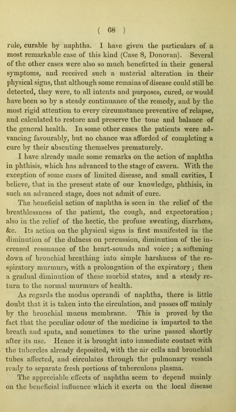 rule, curable by naplitha. I bave given tbe particulars of a most remarkable case of tbis kind (Case 8, Donovan). Several of tbe otber cases were also so mucb benefitted iu tbeir general symptoms, and received sucb a material alteration in tbeir pbysical signs, tbat altbougb some remains of disease eould still be detected, tbey were, to ail intents and purposes, cured, or would bave been so by a steady continuanee of tbe reraedy, and by tbe most rigid attention to every circumstance préventive of relapse, and calculated to restore and preserve tbe tone and balance of tbe general bealtb. In some otber cases tbe patients were ad- vaneing favourably, but no chance was afforded of completing a cure by tbeir absenting tbemselves prematurely. I bave already made some remarks on tbe action of napbtba in pbtbisis, wbicb bas advanced to tbe stage of cavern. Witb tbe exception of some cases of limited disease, and small cavities, I believe, tbat in tbe présent state of our knowledge, pbtbisis, in sueb an advanced stage, does not admit of cure. Tbe bénéficiai action of napbtba is seen in tbe relief of tbe breatblessness of tbe patient, tbe cougb, and expectoration ; also in tbe relief of tbe bectic, tbe profuse sweating, diarrbœa, &c. Its action on tbe pbysical signs is first manifested in tbe diminution of tbe dulness on percussion, diminution of tbe in- ereased résonance of tbe beart-sounds and voice ; a softening down of bronchial breatbing into simple barshness of tbe re- spiratory murmurs, witb a prolongation of tbe expiratory ; then a graduai diminution of tbese morbid States, and a steady re- turn to tbe normal murmurs of bealtb. As regards tbe modus operandi of napbtba, tbere is little doubt tbat it is taken into tbe eirculation, and passes oflf mainly by tbe bronchial mucus membrane. Tbis is proved by tbe fact tbat tbe peculiar odour of tbe medicine is imparted to tbe breath and sputa, and sometimes to tbe urine passed sbortly after its use. Hence it is brougbt into immédiate contact witb tbe tubercles already deposited, witb tbe air cells and bronchial tubes affected, and circulâtes tbrougb tbe pulmonary vessels ready to separate fresh portions of tuberculous plasma. Tbe appréciable eflects of napbtba seem to dépend mainly on tbe bénéficiai infiuence wbicb it exerts on tbe local disease