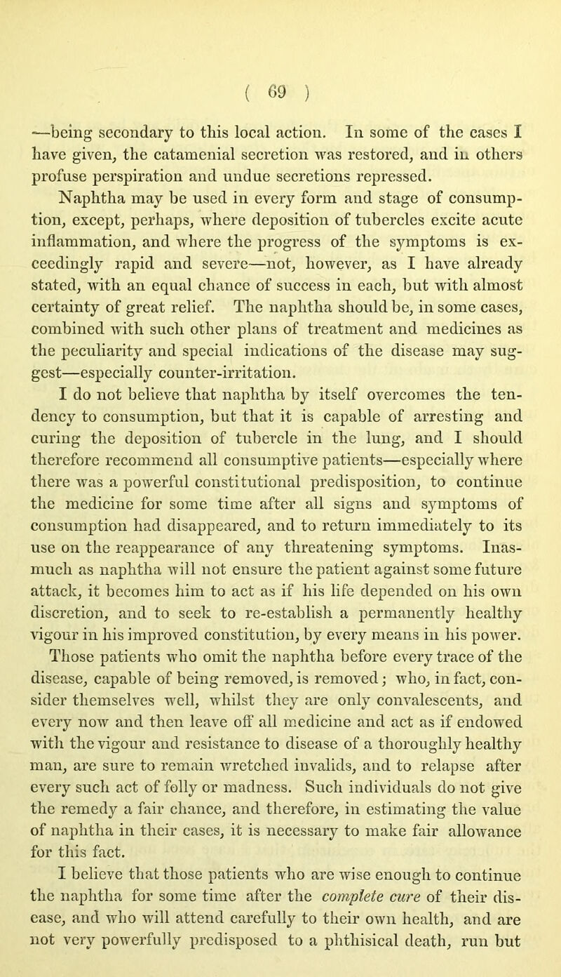 —being secondary to this local action. In sorae of the cases I bave given, the cataménial sécrétion was restored, and iu others profuse perspiration and undue sécrétions repressed. Naphtha may be used in every form and stage of consomp- tion, except, perhaps, where déposition of tubercles excite acute inflammation, and Tvliere the progress of the symptoms is ex- ceedingly rapid and severe—not, however, as I hâve already stated, with an equal chance of snccess in each, but with almost certainty of great relief. The naphtha should be, in some cases, combined with such other plans of treatment and medicines as the peculiarity and spécial indications of the disease may sug- gest—especially counter-irritation. I do not believe that naphtha by itself overcomes the ten- deney to consomption, but that it is capable of arresting and curing the déposition of tubercle in the long, and I should therefore recommend ail consumptive patients—especially where there was a powerful constitutional prédisposition, to continue the medicine for some time after ail signs and symptoms of consomption had disappeared, and to return immediately to its use on the reappearance of any threatening symptoms. Inas- much as naphtha will not ensure the patient against some future attack, it becomes him to act as if his life depended on his own discrétion, and to seek to re-establish a permanently healthy vigour in his improved constitution, by every means in his power. Those patients who omit the naphtha before every trace of the disease, capable of being removed, is removed ; who, in fact, con- sider themselves well, whilst they are only convalescents, and every now and then leave off ail medicine and act as if endowed with the vigour and résistance to disease of a thoroughly healthy man, are sure to remain wretched invalids, and to relapse after every such act of folly or madness. Such individuals do not give the remedy a fair chance, and therefore, in estimating the value of naphtha in their cases, it is necessary to make fair allowance for this fact. I believe that those patients who are wise enough to continue the naphtha for some time after the complété cure of their dis- ease, and who will attend carefully to their own health, and are not very powerfully predisposed to a phthisical death, run but