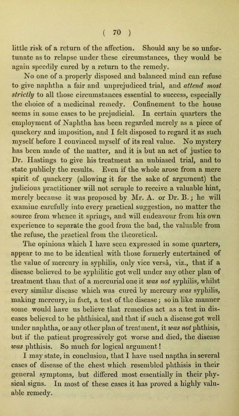 little risk of a rcturn of tlie affection. Should any be so unfor- tunate as to relapse under these circumstances, they would be again speedily cured by a return to tbe remedy. No one of a properly disposed and balanced mind can refuse to give naphtba a fair and unprejudiced trial, and attend most strictly to ail tbose circumstances essential to success, especially tlie clioice of a médicinal remedy. Confinement to tbe bouse seems in some cases to be préjudiciai. In certain quarters tbe employment of Napbtba bas been regarcled merely as a piece of quackery and imposition, and I felt disposed to regard it as sucb myself before I convinced myself of its real value. No mystery bas been made of tbe matter, and it is but an act of justice to Dr. Hastings to give bis treatmeut an unbiased trial, and to State publicly tbe results. Even if tbe wbole arose from a mere spirit of quackery (allowing it for tbe sake of argument) tbe judicious practitioner will not scruple to reçoive a valuable bint, merely because it was proposed by Mr. A. or Dr. B. ; be will examine carefully into every practical suggestion, no matter tbe source from wbence it springs, and will endeavour from bis own expérience to separate tbe good from tbe bad, tbe valuable firom tbe refuse, tbe practical from tbe tbeoretical. Tbe opinions wbicb I bave seen expressed in some quarters, appear to me to be identical witb tbose formerly entertained of tbe value of mercury in syphilis, only vice versâ, viz., tbat if a disease believed to be sypbilitic got well under any otber plan of treatment tban tbat of a mercurial one it was not sypbibs, wbilst every similar disease wbicb was cured by mercury was syphilis, making mercury, in fact, a test of tbe disease ; so in like manner some would bave us believe tbat remedies act as a test in dis- eases believed to be pbthisieal, and tbat if sucb a disease got well under napbtba, or any otber plan of treatment, it was not pbthisis, but if tbe patient progressively got worse and died, tbe disease was pbthisis. So much for logical argument ! I may state, in conclusion, tbat I bave used naptba in several cases of disease of tbe cbest wbicb resembled pbthisis in tbeir general symptoms, but differed most essentially in tbeir pby- sical signs. In most of tbese cases it bas proved a bighly valu- able remedy.