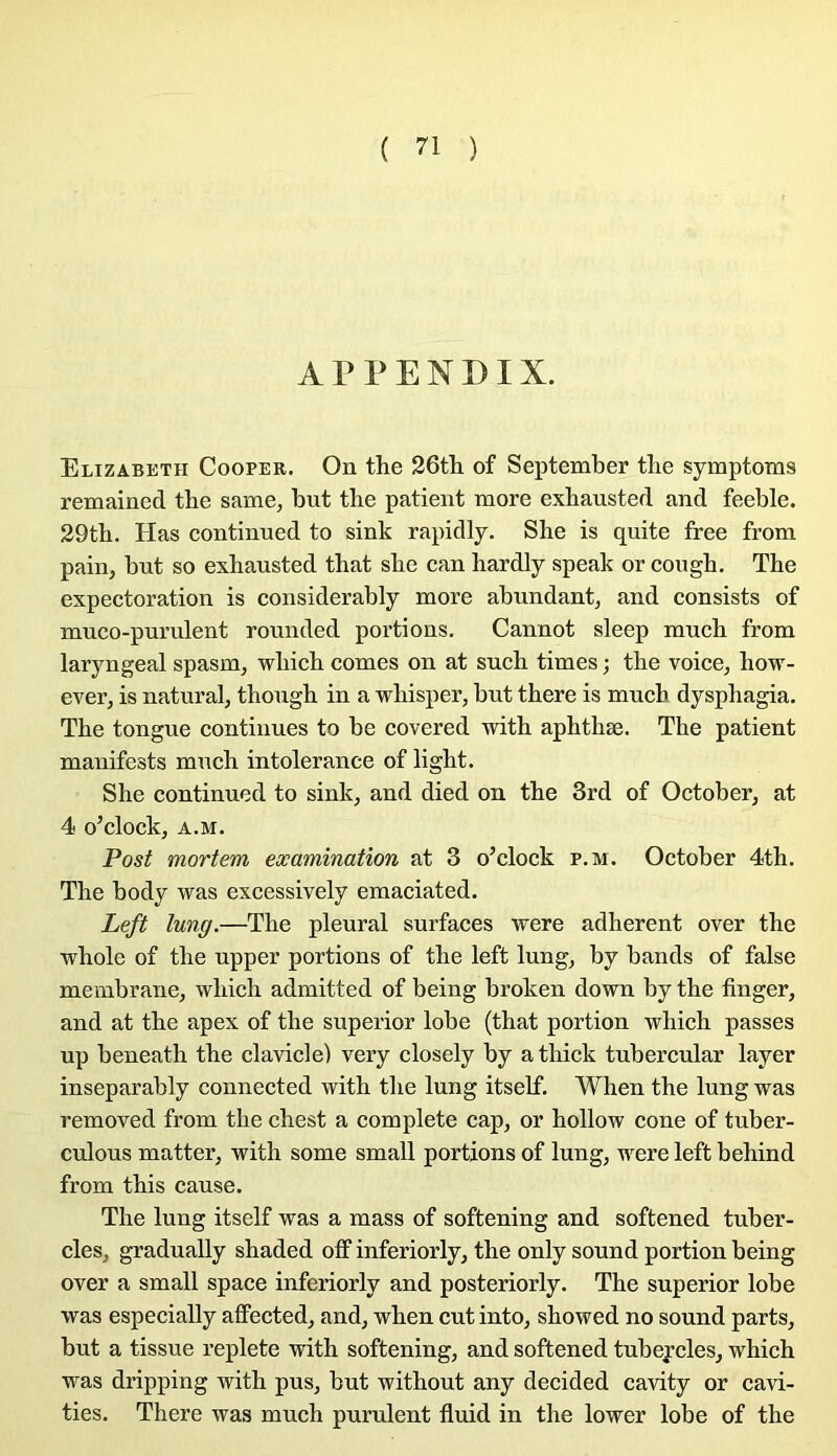 APPENDIX. Elizabeth Cooper. On the 26tli of September tlie symptoms remained the same, but the patient more exhausted and feeble. 29th. Has continned to sink rapidly. She is quite free from pain, but so exhausted that she can hardly speak or cougb. The expectoration is considerably more abundant, and consista of muco-purulent rounded portions. Cannot sleep much from laryngeal spasm, wbich cornes on at such times ; the voice, how- ever, is natural, though in a whisper, but there is much dysphagia. The tongue continues to be covered with aphthæ, The patient manifests much intolérance of light. She continned to sink, and died on the 3rd of October, at 4 o’clock, A.M. Post mortem examination at 3 o’clock p.m. October 4th. The body was excessively emaciated, Left lung.—The pleural surfaces ’were adhèrent over the ■whole of the upper portions of the left lung, by bands of false membrane, which admitted of being broken down by the finger, and at the apex of the superior lobe (that portion which passes up beneath the clavicie) very closely by a thick tubercular layer inseparably connected with the lung itself. When the lung was removed from the chest a complété cap, or hollow cône of tuber- culous matter, with some small portions of lung, were left behind from this cause. The lung itself was a mass of softening and softened tuber- cles, gradually shaded off inferiorly, the only sound portion being over a small space inferiorly and posteriorly. The superior lobe was especially affected, and, when eut into, showed no sound parts, but a tissue replete with softening, and softened tubeycles, which was dripping with pus, but without any decided cavity or cavi- ties. There was much purulent fluid in the lower lobe of the