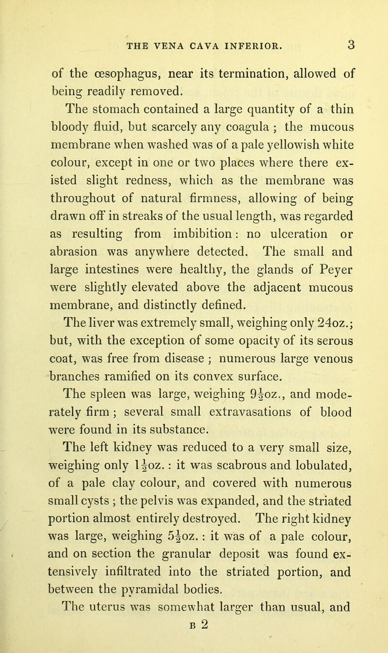 of the oesophagus, near its termination, allowed of being readily removed. The stomach contained a large quantity of a thin bloody fluid, but scarcely any coagula ; the mucous membrane when washed was of a pale yellowish white colour, except in one or two places where there ex- isted slight redness, which as the membrane was throughout of natural firmness, allowing of being drawn off in streaks of the usual length, was regarded as resulting from imbibition: no ulceration or abrasion was anywhere detected. The small and large intestines were healthy, the glands of Peyer were slightly elevated above the adjacent mucous membrane, and distinctly defined. The liver was extremely small, weighing only 24oz.; but, with the exception of some opacity of its serous coat, was free from disease ; numerous large venous branches ramified on its convex surface. The spleen was large, weighing 9^oz., and mode- rately firm ; several small extravasations of blood wTere found in its substance. The left kidney was reduced to a very small size, weighing only l^oz.: it was scabrous and lobulated, of a pale clay colour, and covered with numerous small cysts ; the pelvis was expanded, and the striated portion almost entirely destroyed. The right kidney was large, weighing 5|oz.: it was of a pale colour, and on section the granular deposit was found ex- tensively infiltrated into the striated portion, and between the pyramidal bodies. The uterus was somewhat larger than usual, and b 2