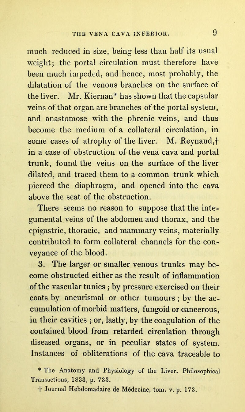 much reduced in size, being less than half its usual weight; the portal circulation must therefore have been much impeded, and hence, most probably, the dilatation of the venous branches on the surface of the liver. Mr. Kiernan* has shown that the capsular veins of that organ are branches of the portal system, and anastomose with the phrenic veins, and thus become the medium of a collateral circulation, in some cases of atrophy of the liver. M. Reynaud,f in a case of obstruction of the vena cava and portal trunk, found the veins on the surface of the liver dilated, and traced them to a common trunk which pierced the diaphragm, and opened into the cava above the seat of the obstruction. There seems no reason to suppose that the inte- gumental veins of the abdomen and thorax, and the epigastric, thoracic, and mammary veins, materially contributed to form collateral channels for the con- veyance of the blood. 3. The larger or smaller venous trunks may be- come obstructed either as the result of inflammation of the vascular tunics ; by pressure exercised on their coats by aneurismal or other tumours ; by the ac- cumulation of morbid matters, fungoid or cancerous, in their cavities ; or, lastly, by the coagulation of the contained blood from retarded circulation through diseased organs, or in peculiar states of system. Instances of obliterations of the cava traceable to * The Anatomy and Physiology of the Liver. Philosophical Transactions, 1833, p. 733. t Journal Hebdomadaire de Mddecine, tom. v. p. 173.