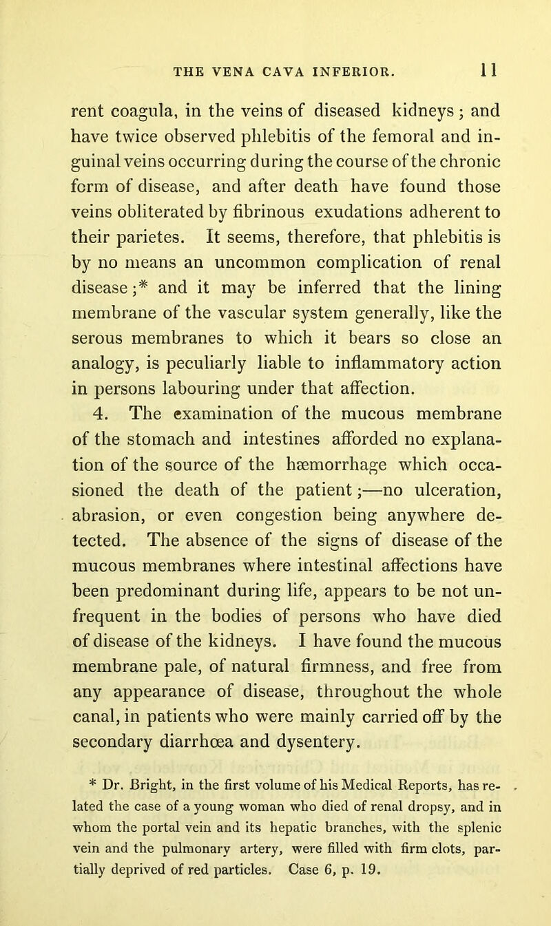 rent coagula, in the veins of diseased kidneys ; and have twice observed phlebitis of the femoral and in- guinal veins occurring during the course of the chronic form of disease, and after death have found those veins obliterated by fibrinous exudations adherent to their parietes. It seems, therefore, that phlebitis is by no means an uncommon complication of renal disease and it may be inferred that the lining membrane of the vascular system generally, like the serous membranes to which it bears so close an analogy, is peculiarly liable to inflammatory action in persons labouring under that affection. 4. The examination of the mucous membrane of the stomach and intestines afforded no explana- tion of the source of the hsemorrhage which occa- sioned the death of the patient;—no ulceration, abrasion, or even congestion being anywhere de- tected. The absence of the signs of disease of the mucous membranes where intestinal affections have been predominant during life, appears to be not un- frequent in the bodies of persons who have died of disease of the kidneys. I have found the mucous membrane pale, of natural firmness, and free from any appearance of disease, throughout the whole canal, in patients who were mainly carried off by the secondary diarrhoea and dysentery. * Dr. Bright, in the first volume of his Medical Reports, has re- . lated the case of a young woman who died of renal dropsy, and in whom the portal vein and its hepatic branches, with the splenic vein and the pulmonary artery, were filled with firm clots, par- tially deprived of red particles. Case 6, p. 19.