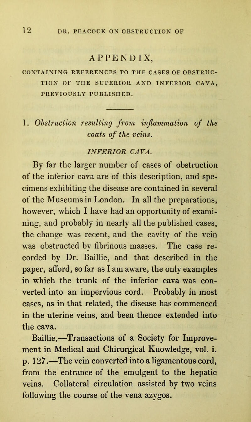APPENDIX, CONTAINING REFERENCES TO THE CASES OF OBSTRUC- TION OF THE SUPERIOR AND INFERIOR CAVA, PREVIOUSLY PUBLISHED. 1. Obstruction resulting from inflammation of the coats of the veins. INFERIOR CAVA. By far the larger number of cases of obstruction of the inferior cava are of this description, and spe- cimens exhibiting the disease are contained in several of the Museums in London. In all the preparations, however, which I have had an opportunity of exami- ning, and probably in nearly all the published cases, the change was recent, and the cavity of the vein was obstructed by fibrinous masses. The case re- corded by Dr. Baillie, and that described in the paper, afford, so far as I am aware, the only examples in which the trunk of the inferior cava was con- verted into an impervious cord. Probably in most cases, as in that related, the disease has commenced in the uterine veins, and been thence extended into the cava. Baillie,—Transactions of a Society for Improve- ment in Medical and Chirurgical Knowledge, vol. i. p. 127.—The vein converted into a ligamentous cord, from the entrance of the emulgent to the hepatic veins. Collateral circulation assisted by two veins following the course of the vena azygos.