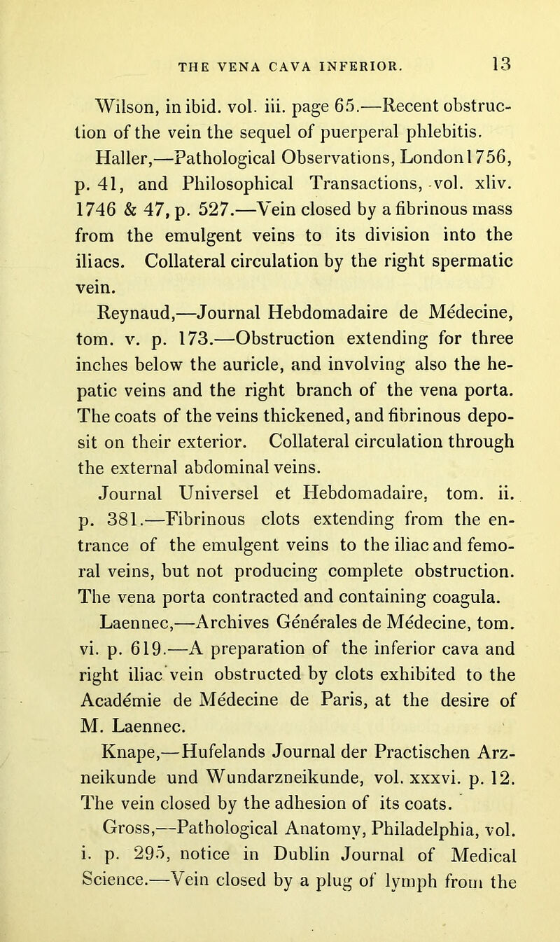 Wilson, in ibid. vol. iii. page 65.—Recent obstruc- tion of the vein the sequel of puerperal phlebitis. Haller,—Pathological Observations, London 1756, p. 41, and Philosophical Transactions, vol. xliv. 1746 & 47, p. 527.—Vein closed by a fibrinous mass from the emulgent veins to its division into the iliacs. Collateral circulation by the right spermatic vein. Reynaud,—Journal Hebdomadaire de Medecine, tom. v. p. 173.—Obstruction extending for three inches below the auricle, and involving also the he- patic veins and the right branch of the vena porta. The coats of the veins thickened, and fibrinous depo- sit on their exterior. Collateral circulation through the external abdominal veins. Journal Universel et Hebdomadaire, tom. ii. p. 381.—Fibrinous clots extending from the en- trance of the emulgent veins to the iliac and femo- ral veins, but not producing complete obstruction. The vena porta contracted and containing coagula. Laennec,—Archives Generates de Medecine, tom. vi. p. 619.—A preparation of the inferior cava and right iliac vein obstructed by clots exhibited to the Academie de Medecine de Paris, at the desire of M. Laennec. Knape,—Hufelands Journal der Practischen Arz- neikunde und Wundarzneikunde, vol. xxxvi. p. 12. The vein closed by the adhesion of its coats. Gross,—Pathological Anatomy, Philadelphia, vol. i. p. 295, notice in Dublin Journal of Medical Science.—Vein closed by a plug of lymph from the