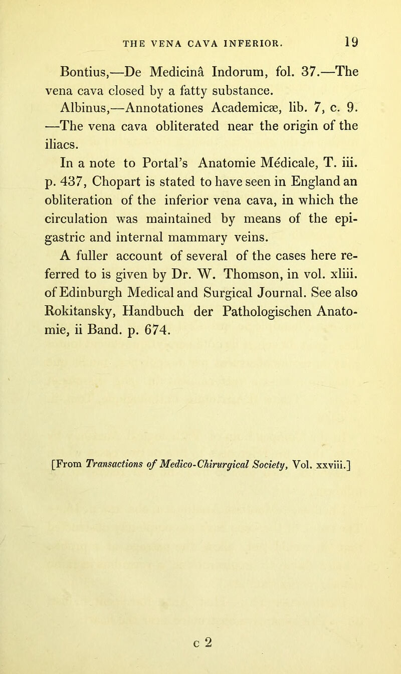 Bontius,—De Medicina Indorum, fol. 37.—The vena cava closed by a fatty substance. Albinus,—Annotationes Academicse, lib. 7, c. 9. —The vena cava obliterated near the origin of the iliacs. In a note to Portal’s Anatomie Medicale, T. iii. p. 437, Chopart is stated to have seen in England an obliteration of the inferior vena cava, in which the circulation was maintained by means of the epi- gastric and internal mammary veins. A fuller account of several of the cases here re- ferred to is given by Dr. W. Thomson, in vol. xliii. of Edinburgh Medical and Surgical Journal. See also Rokitansky, Handbuch der Pathologischen Anato- mie, ii Band. p. 674. [From Transactions of Medico-Chirurgical Society, Vol. xxviii.]