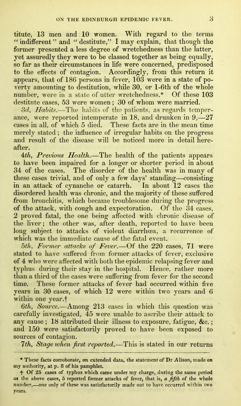 titute, 13 men and 10 women. With regard to the terms “ indifferent ” and “ destitute/’ I may explain, that though the former presented a less degree of wretchedness than the latter, yet assuredly they were to be classed together as being equally, so far as their circumstances in life were concerned, predisposed to the effects of contagion. Accordingly, from this return it appears, that of 186 persons in fever, 103 were in a state of po- verty amounting to destitution, while 30, or l-6th of the whole number, were in a state of utter wretchedness.* Of these 103 destitute cases, 53 were women; 30 of whom were married. 3d, Habits.-—The habits of the patients, as regards temper- ance, were reported intemperate in 18, and drunken in 9,—27 cases in all, of which 5 died. These facts are in the mean time merely stated; the influence of irregular habits on the progress and result of the disease will be noticed more in detail here- after. 4th, Previous Health.—The health of the patients appears to have been impaired for a longer or shorter period in about 34 of the cases. The disorder of the health was in many of these cases trivial, and of only a few days’ standing—consisting in an attack of cynanche or catarrh. In about 12 cases the disordered health was chronic, and the majority of these suffered from bronchitis, which became troublesome during the progress of the attack, with cough and expectoration. Of the 34 cases, 2 proved fatal, the one being affected with chronic disease of the liver; the other was, after death, reported to have been long subject to attacks of violent diarrhoea, a recurrence of which was the immediate cause of the fatal event. 5th, Former attacks of Fever.—Of the 220 cases, 71 were stated to have suffered from former attacks of fever, exclusive of 4 who were affected with both the epidemic relapsing fever and typhus during their stay in the hospital. Hence, rather more than a third of the cases were suffering from fever for the second time. These former attacks of fever had occurred within five years in 30 cases, of which 12 were within two years and 6 within one year.f 6th, Source.—Among 213 cases in which this question was carefully investigated, 45 were unable to ascribe their attack to any cause ; 18 attributed their illness to exposure, fatigue, &c.; and 150 were satisfactorily proved to have been exposed to sources of contagion. 1th, Stage when first reported.—This is stated in our returns * These facts corroborate, on extended data, the statement of Dr Alison, made on my authority, at p. 8 of his pamphlet. •f Of 25 cases of typhus which came under my charge, during the same period as the above cases, 5 reported former attacks of fever, that is, a fifth of the whole number,—one only of these was satisfactorily made out to have occurred within two years.