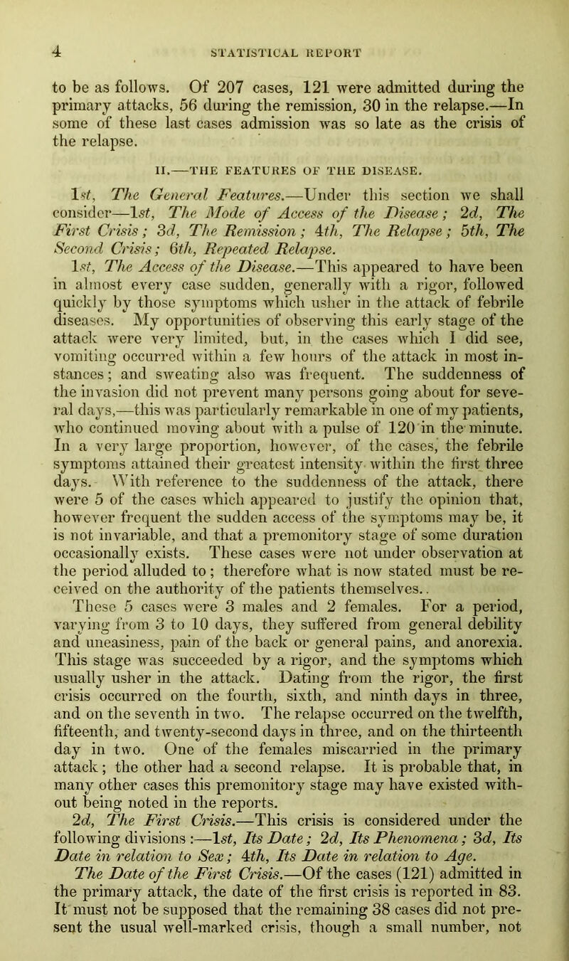 to be as follows. Of 207 cases, 121 were admitted during the primary attacks, 56 during the remission, 30 in the relapse.—In some of these last cases admission was so late as the crisis of the relapse. II. THE FEATURES OF THE DISEASE. 1st, The General Features.—Under this section we shall consider—1st, The Mode of Access of the Disease ; 2d, The First Crisis; 3d, The Remission; Ath, The Relapse; 5th, The Second Crisis; 6th, Repeated Relapse. 1st, The Access of the Disease.—This appeared to have been in almost every case sudden, generally with a rigor, followed quickly by those symptoms which usher in the attack of febrile diseases. My opportunities of observing this early stage of the attack were very limited, but, in the cases which 1 did see, vomiting occurred within a few hours of the attack in most in- stances ; and sweating also was frequent. The suddenness of the invasion did not prevent many persons going about for seve- ral days,—this was particularly remarkable in one of my patients, who continued moving about with a pulse of 120 in the minute. In a very large proportion, however, of the cases, the febrile symptoms attained their greatest intensity within the first three days. With reference to the suddenness of the attack, there were 5 of the cases which appeared to justify the opinion that, however frequent the sudden access of the symptoms may be, it is not invariable, and that a premonitory stage of some duration occasionally exists. These cases were not under observation at */ # the period alluded to ; therefore what is now stated must be re- ceived on the authority of the patients themselves.. These 5 cases were 3 males and 2 females. For a period, varying from 3 to 10 days, they suffered from general debility and uneasiness, pain of the back or general pains, and anorexia. This stage was succeeded by a rigor, and the symptoms which usually usher in the attack. Dating from the rigor, the first crisis occurred on the fourth, sixth, and ninth days in three, and on the seventh in two. The relapse occurred on the twelfth, fifteenth, and twenty-second days in three, and on the thirteenth day in two. One of the females miscarried in the primary attack; the other had a second relapse. It is probable that, in many other cases this premonitory stage may have existed with- out being noted in the reports. 2d, The First Crisis.—This crisis is considered under the following divisions 1st, Its Date; 2d, Its Phenomena ; 3d, Its Date in relation to Sex; 4th, Its Date in relation to Age. The Date of the First Crisis.—Of the cases (121) admitted in the primary attack, the date of the first crisis is reported in 83. It must not be supposed that the remaining 38 cases did not pre- sent the usual well-marked crisis, though a small number, not