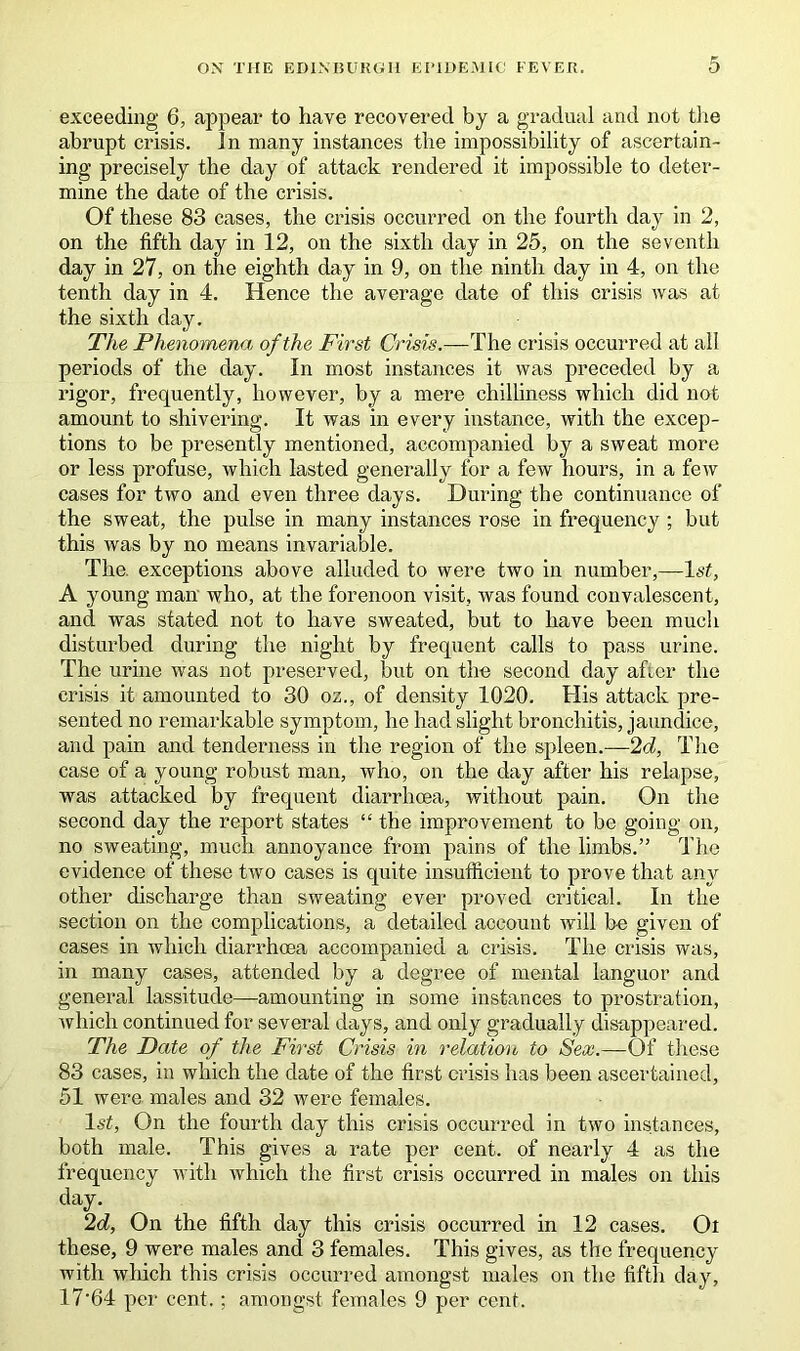 exceeding 6, appear to have recovered by a gradual and not the abrupt crisis, in many instances the impossibility of ascertain- ing precisely the day of attack rendered it impossible to deter- mine the date of the crisis. Of these 83 cases, the crisis occurred on the fourth day in 2, on the fifth day in 12, on the sixth day in 25, on the seventh day in 27, on the eighth day in 9, on the ninth day in 4, on the tenth day in 4. Hence the average date of this crisis was at the sixth day. The Phenomena of the First Crisis.—The crisis occurred at all periods of the day. In most instances it was preceded by a rigor, frequently, however, by a mere chilliness which did not amount to shivering. It was in every instance, with the excep- tions to be presently mentioned, accompanied by a sweat more or less profuse, which lasted generally for a few hours, in a few cases for two and even three days. During the continuance of the sweat, the pulse in many instances rose in frequency; but this was by no means invariable. The. exceptions above alluded to were two in number,—1st, A young man who, at the forenoon visit, was found convalescent, and was stated not to have sweated, but to have been much disturbed during the night by frequent calls to pass urine. The urine was not preserved, but on the second day after the crisis it amounted to 30 oz., of density 1020. His attack pre- sented no remarkable symptom, he had slight bronchitis, jaundice, and pain and tenderness in the region of the spleen.—2d, The case of a young robust man, who, on the day after his relapse, was attacked by frequent diarrhoea, without pain. On the second day the report states “ the improvement to be going on, no sweating, much annoyance from pains of the limbs.” The evidence of these two cases is quite insufficient to prove that any other discharge than sweating ever proved critical. In the section on the complications, a detailed account will be given of cases in which diarrhoea accompanied a crisis. The crisis was, in many cases, attended by a degree of mental languor and general lassitude—amounting in some instances to prostration, which continued for several days, and only gradually disappeared. The Date of the First Crisis in relation to Sex.—Of these 83 cases, in which the date of the first crisis has been ascertained, 51 were males and 32 were females. 1st, On the fourth day this crisis occurred in two instances, both male. This gives a rate per cent, of nearly 4 as the frequency with which the first crisis occurred in males on this <%• 2d, On the fifth day this crisis occurred in 12 cases. Oi these, 9 were males and 3 females. This gives, as the frequency with which this crisis occurred amongst males on the fifth day, 17‘64 per cent.; amongst females 9 per cent.