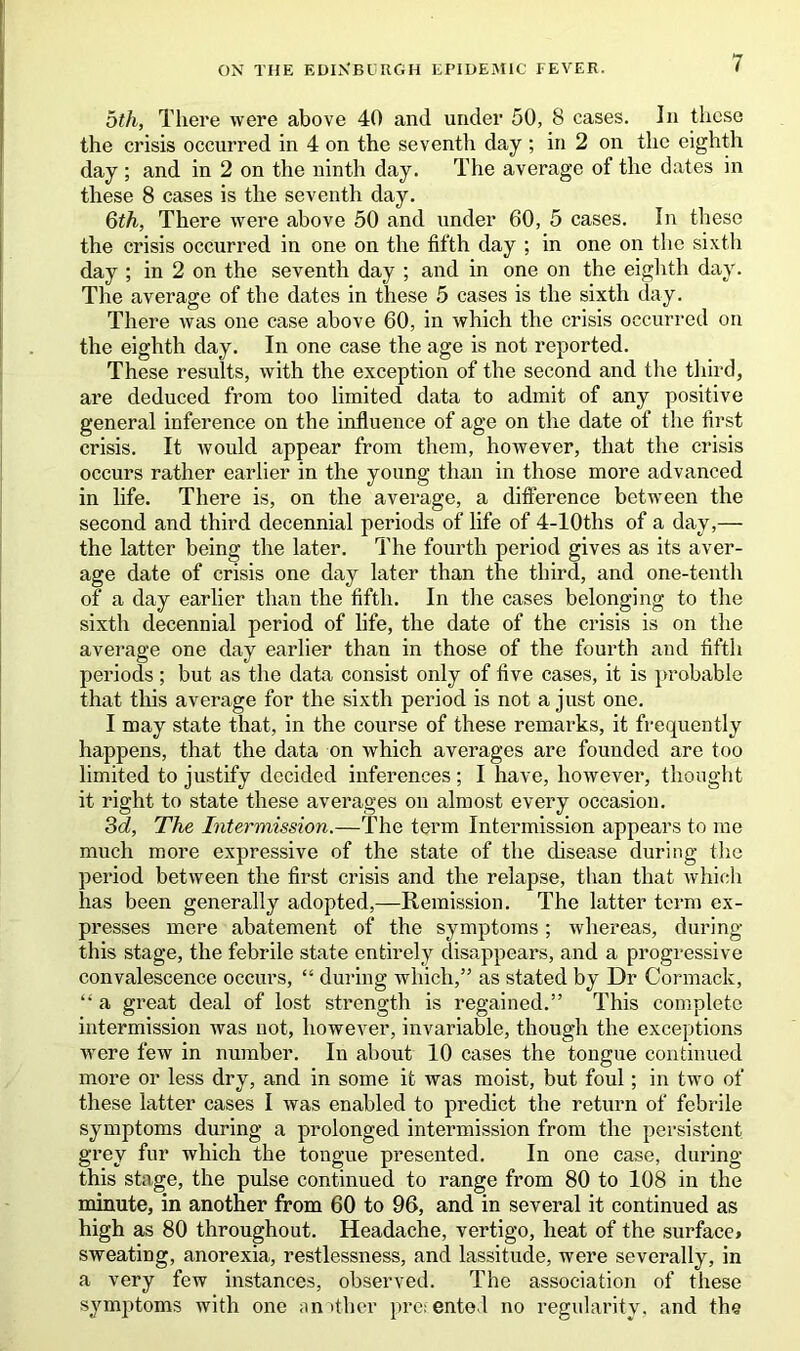 5th, There were above 40 and under 50, 8 cases. In these the crisis occurred in 4 on the seventh day ; in 2 on the eighth day ; and in 2 on the ninth day. The average of the dates in these 8 cases is the seventh day. 6th, There were above 50 and under 60, 5 cases. In these the crisis occurred in one on the fifth day ; in one on the sixth day ; in 2 on the seventh day ; and in one on the eighth day. The average of the dates in these 5 cases is the sixth day. There was one case above 60, in which the crisis occurred on the eighth day. In one case the age is not reported. These results, with the exception of the second and the third, are deduced from too limited data to admit of any positive general inference on the influence of age on the date of the first crisis. It would appear from them, however, that the crisis occurs rather earlier in the young than in those more advanced in life. There is, on the average, a difference between the second and third decennial periods of life of 4-10ths of a day,— the latter being the later. The fourth period gives as its aver- age date of crisis one day later than the third, and one-tenth of a day earlier than the fifth. In the cases belonging to the sixth decennial period of life, the date of the crisis is on the average one day earlier than in those of the fourth and fifth periods ; but as the data consist only of five cases, it is probable that this average for the sixth period is not a just one. I may state that, in the course of these remarks, it frequently happens, that the data on which averages are founded are too limited to justify decided inferences; I have, however, thought it right to state these averages on almost every occasion. 3d, The Intermission.—The term Intermission appears to me much more expressive of the state of the disease during the period between the first crisis and the relapse, than that which has been generally adopted,—Remission. The latter term ex- presses mere abatement of the symptoms; whereas, during this stage, the febrile state entirely disappears, and a progressive convalescence occurs, “ during which,” as stated by Dr Cormack, “ a great deal of lost strength is regained.” This complete intermission was not, however, invariable, though the exceptions were few in number. In about 10 cases the tongue continued more or less dry, and in some it was moist, but foul; in two of these latter cases I was enabled to predict the return of febrile symptoms during a prolonged intermission from the persistent grey fur which the tongue presented. In one case, during this stage, the pulse continued to range from 80 to 108 in the minute, in another from 60 to 96, and in several it continued as high as 80 throughout. Headache, vertigo, heat of the surface* sweating, anorexia, restlessness, and lassitude, were severally, in a very few instances, observed. The association of these symptoms with one another presented no regularity, and the