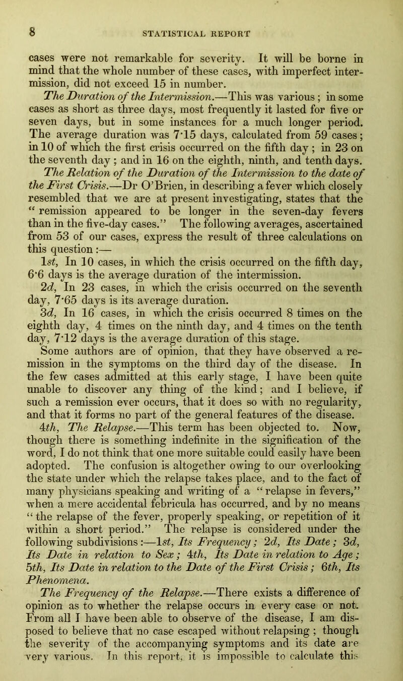 cases were not remarkable for severity. It will be borne in mind that the whole number of these cases, with imperfect inter- mission, did not exceed 15 in number. The Duration of the Intermission.—This was various ; in some cases as short as three days, most frequently it lasted for five or seven days, but in some instances for a much longer period. The average duration was 7T5 days, calculated from 59 cases; in 10 of which the first crisis occurred on the fifth day ; in 23 on the seventh day ; and in 16 on the eighth, ninth, and tenth days. The Relation of the Duration of the Intermission to the date of the First Crisis.—Dr O’Brien, in describing a fever which closely resembled that we are at present investigating, states that the “ remission appeared to be longer in the seven-day fevers than in the five-day cases.” The following averages, ascertained from 53 of our cases, express the result of three calculations on this question:— 1st, In 10 cases, in which the crisis occurred on the fifth day, 6’6 days is the average duration of the intermission. 2d, In 23 cases, in which the crisis occurred on the seventh day, 7*65 days is its average duration. 3d, In 16 cases, in which the crisis occurred 8 times on the eighth day, 4 times on the ninth day, and 4 times on the tenth day, 7T2 days is the average duration of this stage. Some authors are of opinion, that they have observed a re- mission in the symptoms on the third day of the disease. In the few cases admitted at this early stage, I have been quite unable to discover any thing of the kind; and I believe, if such a remission ever occurs, that it does so with no regularity, and that it forms no part of the general features of the disease. 4th, The Relapse.—This term has been objected to. Now, though there is something indefinite in the signification of the word, I do not think that one more suitable could easily have been adopted. The confusion is altogether owing to our overlooking the state under which the relapse takes place, and to the fact of many physicians speaking and writing of a “ relapse in fevers,” when a mere accidental febricula has occurred, and by no means “ the relapse of the fever, properly speaking, or repetition of it within a short period.” The relapse is considered under the following subdivisions :—1st, Its Frequency; 2d, Its Date; 3d, Its Date in relation to Sex ; 4th, Its Date in relation to Age; 5th, Its Date in relation to the Date of the First Crisis; 6th, Its Phenomena. The Frequency of the Relapse.—There exists a difference of opinion as to whether the relapse occurs in every case or not. From all I have been able to observe of the disease, I am dis- posed to believe that no case escaped without relapsing ; though the severity of the accompanying symptoms and its date are very various. In this report, it is impossible to calculate this