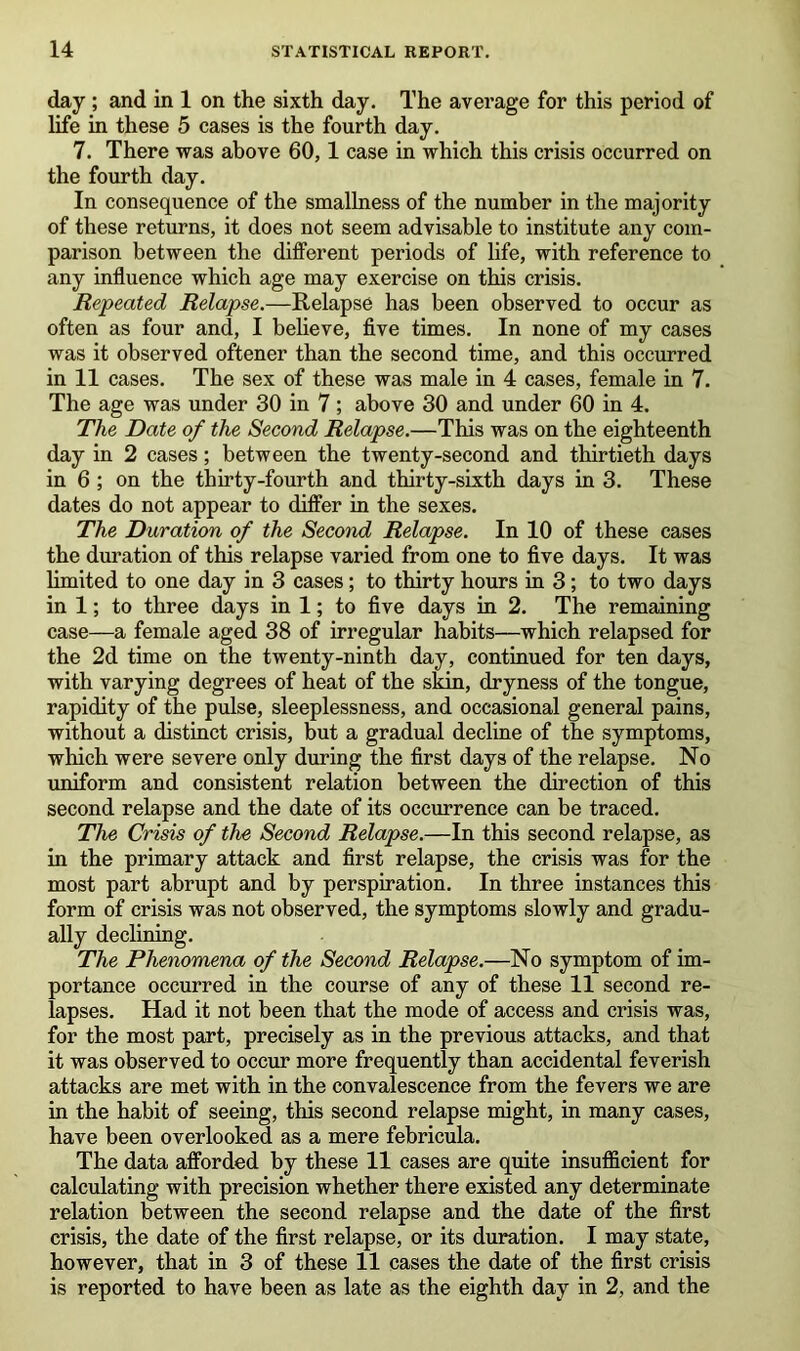 day ; and in 1 on the sixth day. The average for this period of life in these 5 cases is the fourth day. 7. There was above 60,1 case in which this crisis occurred on the fourth day. In consequence of the smallness of the number in the majority of these returns, it does not seem advisable to institute any com- parison between the different periods of life, with reference to any influence which age may exercise on this crisis. Repeated Relapse.—Relapse has been observed to occur as often as four and, I believe, five times. In none of my cases was it observed oftener than the second time, and this occurred in 11 cases. The sex of these was male in 4 cases, female in 7. The age was under 30 in 7 ; above 30 and under 60 in 4. The Date of the Second Relapse.—This was on the eighteenth day in 2 cases; between the twenty-second and thirtieth days in 6 ; on the thirty-fourth and thirty-sixth days in 3. These dates do not appear to differ in the sexes. The Duration of the Second Relapse. In 10 of these cases the duration of this relapse varied from one to five days. It was limited to one day in 3 cases ; to thirty hours in 3; to two days in 1; to three days in 1; to five days in 2. The remaining case—a female aged 38 of irregular habits—which relapsed for the 2d time on the twenty-ninth day, continued for ten days, with varying degrees of heat of the skin, dryness of the tongue, rapidity of the pulse, sleeplessness, and occasional general pains, without a distinct crisis, but a gradual decline of the symptoms, which were severe only during the first days of the relapse. No uniform and consistent relation between the direction of this second relapse and the date of its occurrence can be traced. The Crisis of the Second Relapse.—In this second relapse, as in the primary attack and first relapse, the crisis was for the most part abrupt and by perspiration. In three instances this form of crisis was not observed, the symptoms slowly and gradu- ally declining. The Phenomena of the Second Relapse.—No symptom of im- portance occurred in the course of any of these 11 second re- lapses. Had it not been that the mode of access and crisis was, for the most part, precisely as in the previous attacks, and that it was observed to occur more frequently than accidental feverish attacks are met with in the convalescence from the fevers we are in the habit of seeing, this second relapse might, in many cases, have been overlooked as a mere febricula. The data afforded by these 11 cases are quite insufficient for calculating with precision whether there existed any determinate relation between the second relapse and the date of the first crisis, the date of the first relapse, or its duration. I may state, however, that in 3 of these 11 cases the date of the first crisis is reported to have been as late as the eighth day in 2, and the