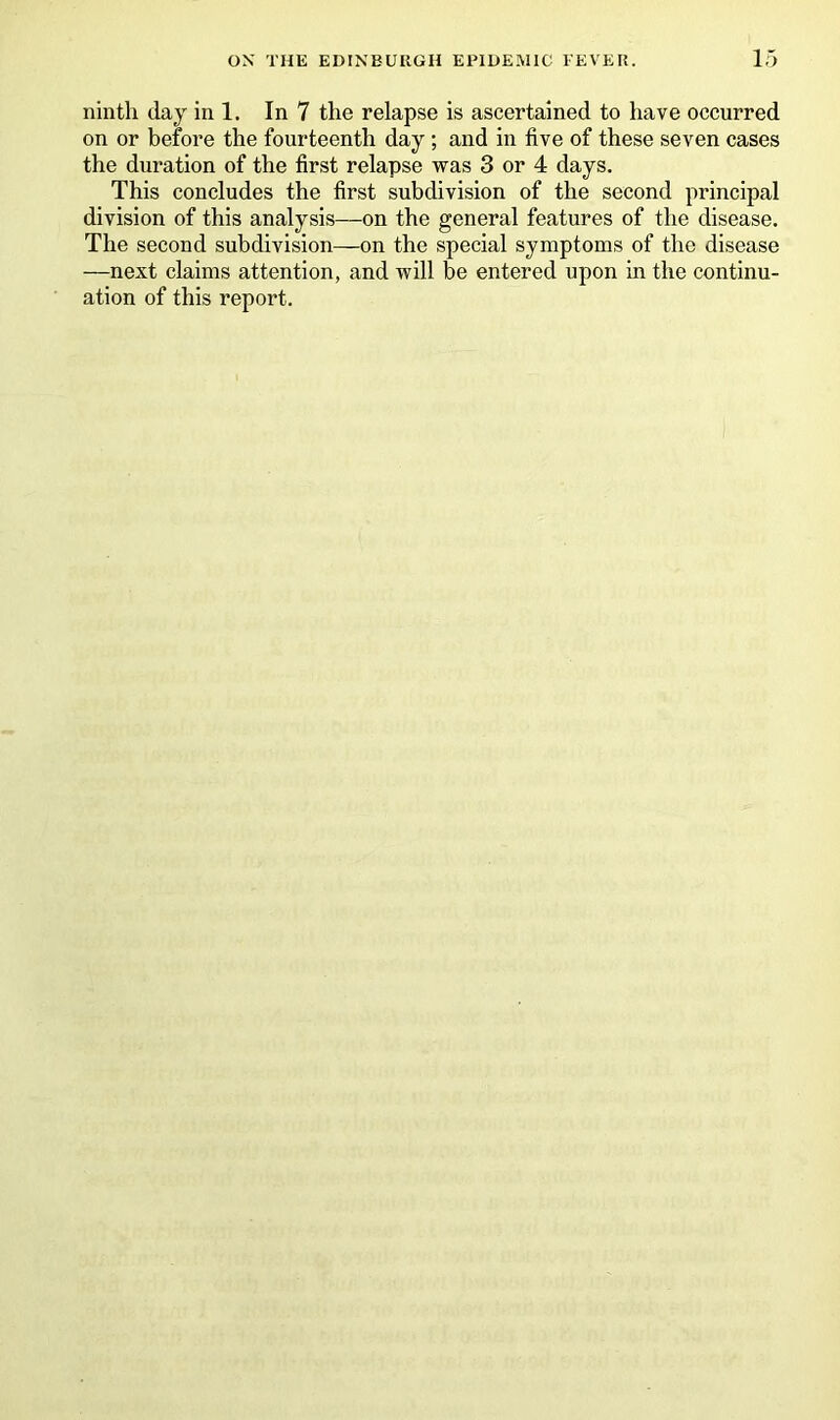 ninth day in 1. In 7 the relapse is ascertained to have occurred on or before the fourteenth day ; and in five of these seven cases the duration of the first relapse was 3 or 4 days. This concludes the first subdivision of the second principal division of this analysis—on the general features of the disease. The second subdivision—on the special symptoms of the disease —next claims attention, and will be entered upon in the continu- ation of this report.