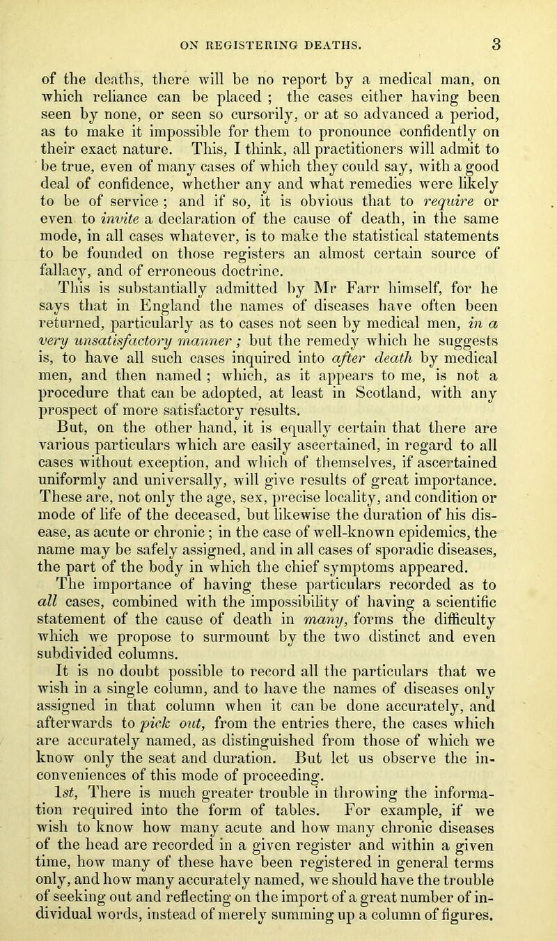 of the deaths, there will be no report by a medical man, on Avhicli reliance can be placed ; the cases either having been seen by none, or seen so cursorily, or at so advanced a period, as to make it impossible for them to pronounce confidently on their exact nature. This, I think, all practitioners will admit to be true, even of many cases of which they could say, with a good deal of confidence, whether any and Avhat remedies were likely to be of service ; and if so, it is obvious that to require or even to invite a declaration of the cause of death, in the same mode, in all cases whatever, is to make the statistical statements to be founded on those registers an almost certain source of fallacy, and of erroneous doctrine. This is substantially admitted by Mr Farr himself, for he says that in England the names of diseases have often been returned, particularly as to cases not seen by medical men, in a very unsatisfactory manner; but the remedy which he suggests is, to have all such cases inquired into after death by medical men, and then named ; which, as it appears to me, is not a procedure that can be adopted, at least in Scotland, with any prospect of more satisfactory results. But, on the other hand, it is equally certain that there are various particulars which are easily ascertained, in regard to all cases without exception, and which of themselves, if ascertained uniformly and universally, will give results of great importance. These are, not only the age, sex, precise locality, and condition or mode of life of the deceased, but likewise the duration of his dis- ease, as acute or chronic ; in the case of well-known epidemics, the name may be safely assigned, and in all cases of sporadic diseases, the part of the body in which the chief symptoms appeared. The importance of having these particulars recorded as to all cases, combined with the impossibility of having a scientific statement of the cause of death in many, forms the difficulty which we propose to surmount by the two distinct and even subdivided columns. It is no doubt possible to record all the particulars that we wish in a single column, and to have the names of diseases only assigned in that column when it can be done accurately, and afterwards to pick out, from the entries there, the cases which are accurately named, as distinguished from those of which we know only the seat and duration. But let us observe the in- conveniences of this mode of proceeding. 1st, There is much greater trouble in throwing the informa- tion required into the form of tables. For example, if we wish to know how many acute and how many chronic diseases of the head are recorded in a given register and within a given time, how many of these have been registered in general terms only, and how many accurately named, we should have the trouble of seeking out and reflecting on the import of a great number of in- dividual words, instead of merely summing up a column of figures.