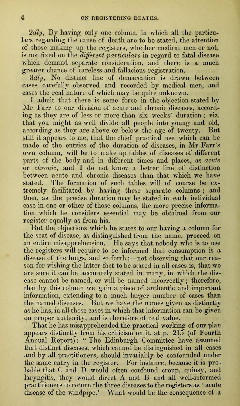 ‘Idly, By having only one column, in which all the particu- lars regarding the cause of death are to be stated, the attention of those making up the registers, whether medical men or not, is not fixed on the different particulars in regard to fatal disease which demand separate consideration, and there is a much greater chance of careless and fallacious registration. 3dly, No distinct line of demarcation is drawn between cases carefully observed and recorded by medical men, and cases the real nature of which may be quite unknown. I admit that there is some force in the objection stated by Mr Farr to our division of acute and chronic diseases, accord- ing as they are of less or more than six weeks’ duration ; viz. that you might as well divide all people into young and old, according as they are above or below the age of twenty. But still it appears to me, that the chief practical use which can be made of the entries of the duration of diseases, in Mr Farr’s own column, will be to make up tables of diseases of different parts of the body and in different times and places, as acute or chronic, and I do not know a better line of distinction between acute and chronic diseases than that which we have stated. The formation of such tables will of course be ex- tremely facilitated by having these separate columns ; and then, as the precise duration may be stated in each individual case in one or other of those columns, the more precise informa- tion which he considers essential may be obtained from our register equally as from his. But the objections which he states to our having a column for the seat of disease, as distinguished from the name, proceed on an entire misapprehension. He says that nobody who is to use the registers will require to be informed that consumption is a disease of the lungs, and so forth;—not observing that our rea- son for wishing the latter fact to be stated in all cases is, that we are sure it can be accurately stated in many, in which the dis- ease cannot be named, or will be named incorrectly; therefore, that by this column we gain a piece of authentic and important information, extending to a much larger number of cases than the named diseases. But we have the names given as distinctly as he has, in all those cases in which that information can be given on proper authority, and is therefore of real value. That he has misapprehended the practical working of our plan appears distinctly from his criticism on it, at p. 215 (of Fourth Annual Report): “ The Edinburgh Committee have assumed that distinct diseases, which cannot be distinguished in all cases and by all practitioners, should invariably be confounded under the same entry in the register. For instance, because it is pro- bable that C and D would often confound croup, quinsy, and laryngitis, they would direct A and B and all well-informed practitioners to return the three diseases to the registers as ‘ acute disease of the windpipe.’ What would be the consequence of a