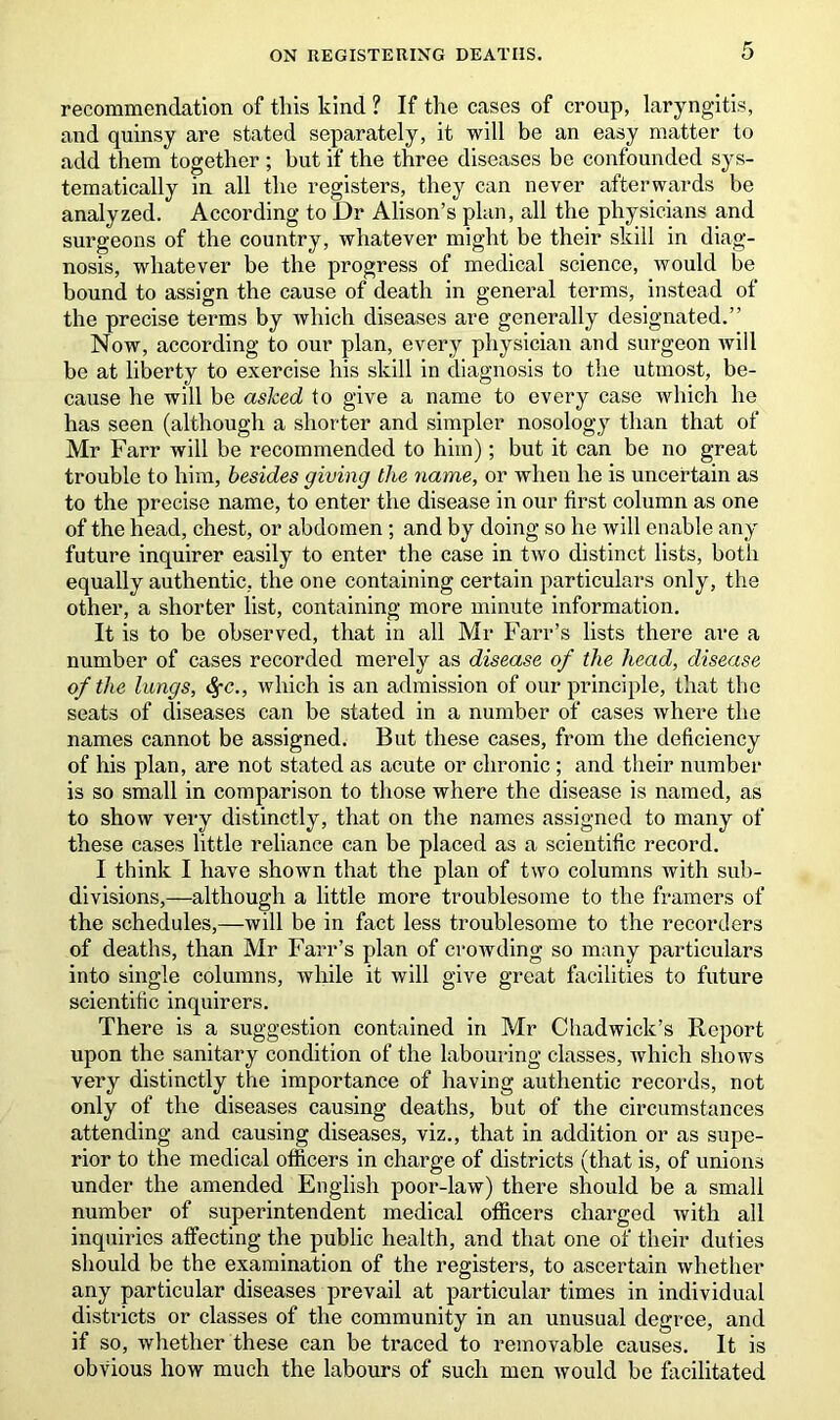 recommendation of this kind ? If the cases of croup, laryngitis, and quinsy are stated separately, it will be an easy matter to add them together ; but if the three diseases be confounded sys- tematically in all the registers, they can never afterwards be analyzed. According to Dr Alison’s plan, all the physicians and surgeons of the country, whatever might be their skill in diag- nosis, whatever be the progress of medical science, would be bound to assign the cause of death in general terms, instead of the precise terms by which diseases are generally designated.” Now, according to our plan, every physician and surgeon will be at liberty to exercise his skill in diagnosis to the utmost, be- cause he will be asked to give a name to every case which he has seen (although a shorter and simpler nosology than that of Mr Farr will be recommended to him); but it can be no great trouble to him, besides giving the name, or when he is uncertain as to the precise name, to enter the disease in our first column as one of the head, chest, or abdomen ; and by doing so he will enable any future inquirer easily to enter the case in two distinct lists, both equally authentic, the one containing certain particulars only, the other, a shorter list, containing more minute information. It is to be observed, that in all Mr Farr’s lists there are a number of cases recorded merely as disease of the head, disease of the lungs, fyc., which is an admission of our principle, that the seats of diseases can be stated in a number of cases where the names cannot be assigned. But these cases, from the deficiency of his plan, are not stated as acute or chronic ; and their number is so small in comparison to those where the disease is named, as to show very distinctly, that on the names assigned to many of these cases little reliance can be placed as a scientific record. I think I have shown that the plan of two columns with sub- divisions,—although a little more troublesome to the framers of the schedules,—will be in fact less troublesome to the recorders of deaths, than Mr Farr’s plan of crowding so many particulars into single columns, while it will give great facilities to future scientific inquirers. There is a suggestion contained in Mr Chadwick’s Report upon the sanitary condition of the labouring classes, which shows very distinctly the importance of having authentic records, not only of the diseases causing deaths, but of the circumstances attending and causing diseases, viz., that in addition or as supe- rior to the medical officers in charge of districts (that is, of unions under the amended English poor-law) there should be a small number of superintendent medical officers charged with all inquiries affecting the public health, and that one of their duties should be the examination of the registers, to ascertain whether any particular diseases prevail at particular times in individual districts or classes of the community in an unusual degree, and if so, whether these can be traced to removable causes. It is obvious how much the labours of such men would be facilitated