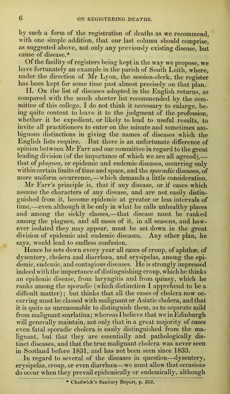 by such a form of the registration of deaths as we recommend, with one simple addition, that our last column should comprise, as suggested above, not only any previously existing disease, hut cause of disease.* Of the facility of registers being kept in the way we propose, we have fortunately an example in the parish of South Leith, where, under the direction of Mr Lyon, the session-clerk, the register has been kept for some time past almost precisely on that plan. II. On the list of diseases adopted in the English returns, as compared with the much shorter list recommended by the com- mittee of this college, I do not think it necessary to enlarge, be- ing quite content to leave it to the judgment of the profession, Avhetlier it be expedient, or likely to lead to useful results, to invite all practitioners to enter on the minute and sometimes am- biguous distinctions in giving the names of diseases which the English lists require. But there is an unfortunate difference of opinion between Mr Farr and our committee in regard to the great leading division (of the importance of which we are all agreed),— that of plagues, or epidemic and endemic diseases, occurring only within certain limits of time and space, and the sporadic diseases, of more uniform occurrence,—which demands a little consideration. Mr Farr’s principle is, that if any disease, or if cases which assume the characters of any disease, and are not easily distin- guished from it, become epidemic at greater or less intervals of time,—even although it be only in what he calls unhealthy places and among the sickly classes,—that disease must be ranked among the plagues, and all cases of it, in all seasons, and how- ever isolated they may appear, must be set down in the great division of epidemic and endemic diseases. Any other plan, he says, would lead to endless confusion. Hence he sets down every year all cases of croup, of aphthae, of dysentery, cholera and diarrhoea, and erysipelas, among the epi- demic, endemic, and contagious diseases. He is strongly impressed indeed with the importance of distinguishing croup, which he thinks an epidemic disease, from laryngitis and from quinsy, which he ranks among the sporadic (which distinction I apprehend to be a difficult matter); but thinks that all the cases of cholera now oc- curring must be classed with malignant or Asiatic cholera, and that it is quite as unreasonable to distinguish them, as to separate mild from malignant scarlatina; whereas I believe that we in Edinburgh will generally maintain, not only that in a great majority of cases even fatal sporadic cholera is easily distinguished from the ma- lignant, but that they are essentially and pathologically dis- tinct diseases, and that the true malignant cholera was never seen in Scotland before 1831, and has not been seen since 1833. In regard to sevei’al of the diseases in question—dysentery, erysipelas, croup, or even diarrhoea—we must allow that occasions do occur when they prevail epidemically or endemically, although * Chadwick’s Sanitary Report, p. 352.