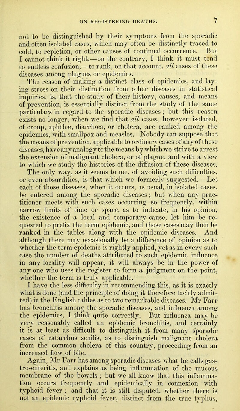 not to be distinguished by their symptoms from the sporadic and often isolated cases, which may often be distinctly traced to cold, to repletion, or other causes of continual occurrence. But I cannot think it right,—on the contrary, I think it must tend to endless confusion,—to rank, on that account, all cases of these diseases among plagues or epidemics. The reason of making a distinct class of epidemics, and lay- ing stress on their distinction from other diseases in statistical inquiries, is, that the study of their history, causes, and means of prevention, is essentially distinct from the study of the same particulars in regard to the sporadic diseases; but this reason exists no longer, when we find that all cases, however isolated, of croup, aphthae, diarrhoea, or cholera, are ranked among the epidemics, with smallpox and measles. Nobody can suppose that the means of prevention, applicable to ordinary cases of any of these diseases, have any analogy to the means by which we strive to arrest the extension of malignant cholera, or of plague, and with a view to which we study the histories of the diffusion of these diseases. The only way, as it seems to me, of avoiding such difficulties, or even absurdities, is that which we formerly suggested. Let each of those diseases, when it occurs, as usual, in isolated cases, be entered among the sporadic diseases ; but when any prac- titioner meets with such cases occurring so frequently, within narrow limits of time or space, as to indicate, in his opinion, the existence of a local and temporary cause, let him be re- quested to prefix the term epidemic, and those cases may then be ranked in the tables along with the epidemic diseases. And although there may occasionally be a difference of opinion as to whether the term epidemic is rightly applied, yet as in every such case the number of deaths attributed to such epidemic influence in any locality will appear, it will always be in the power of any one who uses the register to form a judgment on the point, whether the term is truly applicable. I have the less difficulty in recommending this, as it is exactly what is done (and the principle of doing it therefore tacitly admit- ted) in the English tables as to two remarkable diseases. Mr Farr has bronchitis among the sporadic diseases, and influenza among the epidemics, I think quite correctly. But influenza may be very reasonably called an epidemic bronchitis, and certainly it is at least as difficult to distinguish it from many sporadic cases of catarrhus senilis, as to distinguish malignant cholera from the common cholera of this country, proceeding from an increased flow of bile. Again, Mr Farr has among sporadic diseases what he calls gas- troenteritis, and explains as being inflammation of the mucous membrane of the bowels ; but we all know that this inflamma- tion occurs frequently and epidemically in connexion with typhoid fever ; and that it is still disputed, whether there is not an epidemic typhoid fever, distinct from the true typhus,