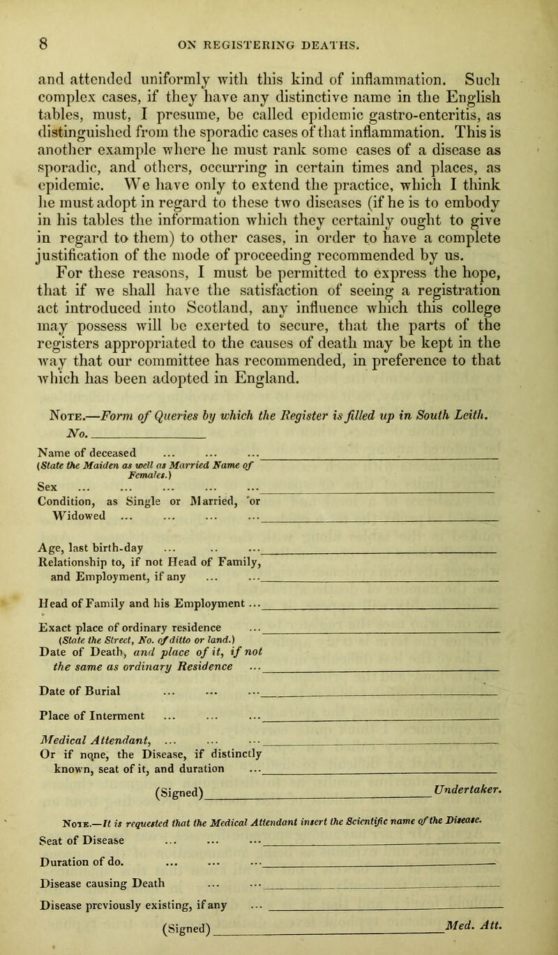 and attended uniformly with this kind of inflammation. Sucli complex cases, if they have any distinctive name in the English tables, must, I presume, be called epidemic gastro-enteritis, as distinguished from the sporadic cases of that inflammation. This is another example where he must rank some cases of a disease as sporadic, and others, occurring in certain times and places, as epidemic. We have only to extend the practice, which I think he must adopt in regard to these two diseases (if he is to embody in his tables the information which they certainly ought to give in regard to them) to other cases, in order to have a complete justification of the mode of proceeding recommended by us. For these reasons, I must be permitted to express the hope, that if we shall have the satisfaction of seeing a registration act introduced into Scotland, any influence which this college may possess will be exerted to secure, that the parts of the registers appropriated to the causes of death may be kept in the way that our committee has recommended, in preference to that which has been adopted in England. Note.—Form of Queries by which the Register is filled up in South Leith. No Name of deceased ... ... ... ___ (Slate the Maiden as well os Married Name of Females.) Sex ... ... ... ... ... Condition, as Single or Married, 'or Widowed ... ... ... ... Age, last birth-day Relationship to, if not Head of Family, and Employment, if any ... ... Head of Family and his Employment... Exact place of ordinary residence ... (State the Street, No. of ditto or land.) Date of Death, anrl place of it, if not the same as ordinary Residence ... Date of Burial ... ... ... Place of Interment ... ... ... Medical Attendant, ... ... ••• — Or if nqne, the Disease, if distinctly known, seat of it, and duration ... (Signed) Undertaker. Note.—It is requested that the Medical Attendant insert the Scientific name of the Disease. Seat of Disease ... ... ... Duration of do. ... ... ..._ Disease causing Death ... ... Disease previously existing, if any ... (Signed) Med. Att.