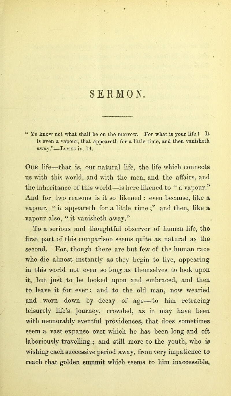 SERMON, “ Ye know not what shall be on the morrow. For what is your life 1 It is even a vapour, that appeareth for a little time, and then vanisheth away.”—James iv. 14. Our life—that is, our natural life, the life which connects us with this world, and with the men, and the affairs, and the inheritance of this world—is here likened to “ a vapour.1’ And for two reasons is it so likened : even because, like a vapour, “ it appeareth for a little time and then, like a vapour also, “ it vanisheth away.” To a serious and thoughtful observer of human life, the first part of this comparison seems quite as natural as the second. For, though there are but few of the human race who die almost instantly as they begin to live, appearing in this world not even so long as themselves to look upon it, but just to be looked upon and embraced, and then to leave it for ever; and to the old man, now wearied and worn down by decay of age—to him retracing leisurely life’s journey, crowded, as it may have been with memorably eventful providences, that does sometimes seem a vast expanse over which he has been long and oft laboriously travelling; and still more to the youth, who is wishing each successive period away, from very impatience to reach that golden summit which seems to him inaccessible,