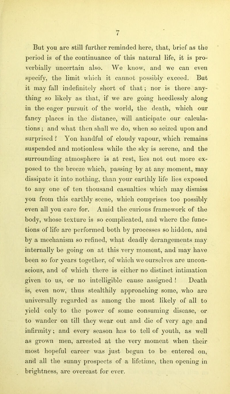 But you are still further reminded here, that, brief as the period is of the continuance of this natural life, it is pro- verbially uncertain also. We know, and we can even specify, the limit which it cannot possibly exceed. But it may fall indefinitely short of that; nor is there any- thing so likely as that, if we are going heedlessly along in the eager pursuit of the world, the death, which our fancy places in the distance, will anticipate our calcula- tions ; and what then shall we do, when so seized upon and surprised \ Yon handful of cloudy vapour, which remains suspended and motionless while the sky is serene, and the surrounding atmosphere is at rest, lies not out more ex- posed to the breeze which, passing by at any moment, may dissipate it into nothing, than your earthly life lies exposed to any one of ten thousand casualties which may dismiss you from this earthly scene, which comprises too possibly even all you care for. Amid the curious framework of the body, whose texture is so complicated, and where the func- tions of life are performed both by processes so hidden, and by a mechanism so refined, what deadly derangements may internally be going on at this very moment, and may have been so for years together, of which we ourselves are uncon- scious, and of which there is either no distinct intimation given to us, or no intelligible cause assigned ! Death is, even now, thus stealthily approaching some, who are universally regarded as among the most likely of all to yield only to the power of some consuming disease, or to wander on till they wear out and die of very age and infirmity; and every season has to tell of youth, as well as grown men, arrested at the very moment when their most hopeful career was just begun to be entered on, and all the sunny prospects of a lifetime, then opening in brightness, are overcast for ever.