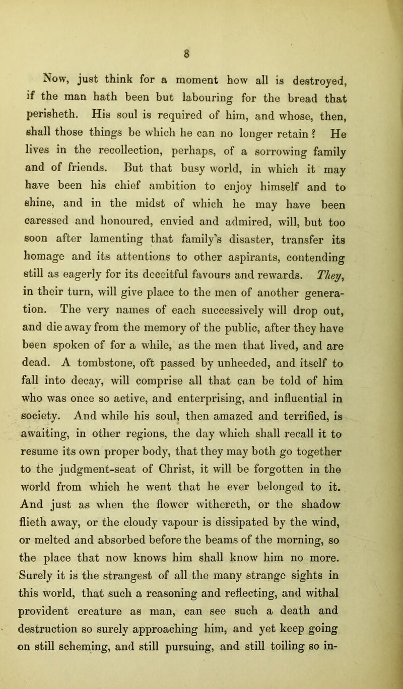 Now, just think for a moment how all is destroyed, if the man hath been but labouring for the bread that perisheth. His soul is required of him, and whose, then, shall those things be which he can no longer retain ? He lives in the recollection, perhaps, of a sorrowing family and of friends. But that busy world, in which it may have been his chief ambition to enjoy himself and to shine, and in the midst of which he may have been caressed and honoured, envied and admired, will, but too soon after lamenting that family’s disaster, transfer its homage and its attentions to other aspirants, contending still as eagerly for its deceitful favours and rewards. They, in their turn, will give place to the men of another genera- tion. The very names of each successively will drop out, and die away from the memory of the public, after they have been spoken of for a while, as the men that lived, and are dead. A tombstone, oft passed by unheeded, and itself to fall into decay, will comprise all that can be told of him who was once so active, and enterprising, and influential in society. And while his soul, then amazed and terrified, is awaiting, in other regions, the day which shall recall it to resume its own proper body, that they may both go together to the judgment-seat of Christ, it will be forgotten in the world from which he went that he ever belonged to it. And just as when the flower withereth, or the shadow flieth away, or the cloudy vapour is dissipated by the wind, or melted and absorbed before the beams of the morning, so the place that now knows him shall know him no more. Surely it is the strangest of all the many strange sights in this world, that such a reasoning and reflecting, and withal provident creature as man, can see such a death and destruction so surely approaching him, and yet keep going on still scheming, and still pursuing, and still toiling so in-