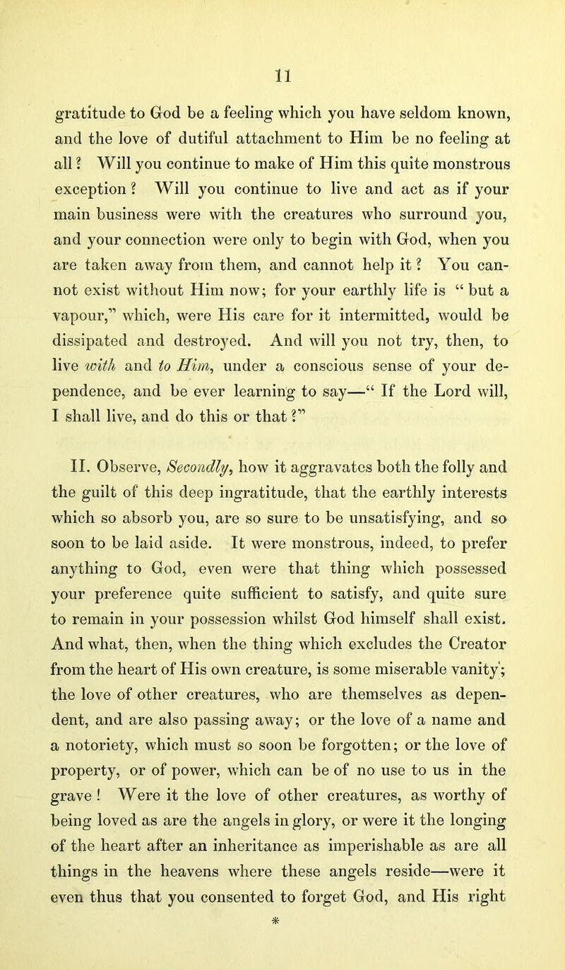 gratitude to God be a feeling which you have seldom known, and the love of dutiful attachment to Him be no feeling at all ? Will you continue to make of Him this quite monstrous exception ? Will you continue to live and act as if your main business were with the creatures who surround you, and your connection were only to begin with God, when you are taken away from them, and cannot help it ? You can- not exist without Him now; for your earthly life is “ but a vapour,” which, were His care for it intermitted, would be dissipated and destroyed. And will you not try, then, to live with and to Him, under a conscious sense of your de- pendence, and be ever learning to say—“ If the Lord will, I shall live, and do this or that V II. Observe, Secondly, how it aggravates both the folly and the guilt of this deep ingratitude, that the earthly interests which so absorb you, are so sure to be unsatisfying, and so soon to be laid aside. It were monstrous, indeed, to prefer anything to God, even were that thing which possessed your preference quite sufficient to satisfy, and quite sure to remain in your possession whilst God himself shall exist. And what, then, when the thing which excludes the Creator from the heart of His own creature, is some miserable vanity'; the love of other creatures, who are themselves as depen- dent, and are also passing away; or the love of a name and a notoriety, which must so soon be forgotten; or the love of property, or of power, which can be of no use to us in the grave ! Were it the love of other creatures, as worthy of being loved as are the angels in glory, or were it the longing of the heart after an inheritance as imperishable as are all things in the heavens where these angels reside—were it even thus that you consented to forget God, and His right *