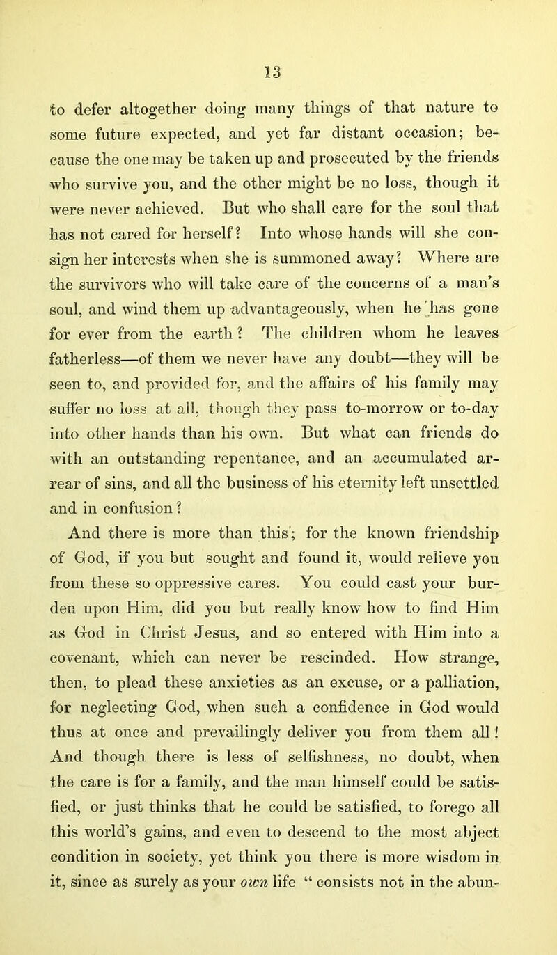 to defer altogether doing many things of that nature to some future expected, and yet far distant occasion; be- cause the one may be taken up and prosecuted by the friends who survive you, and the other might be no loss, though it were never achieved. But who shall care for the soul that has not cared for herself? Into whose hands will she con- sign her interests when she is summoned away? Where are the survivors who will take care of the concei’ns of a man’s soul, and wind them up advantageously, when he ' has gone for ever from the earth ? The children whom he leaves fatherless—of them we never have any doubt—they will be seen to, and provided for, and the affairs of his family may suffer no loss at all, though they pass to-morrow or to-day into other hands than his own. But what can friends do with an outstanding repentance, and an accumulated ar- rear of sins, and all the business of his eternity left unsettled and in confusion ? And there is more than this’; for the known friendship of God, if you but sought and found it, would relieve you from these so oppressive cares. You could cast your bur- den upon Him, did you but really know how to find Him as God in Christ Jesus, and so entered with Him into a covenant, which can never be rescinded. How strange, then, to plead these anxieties as an excuse, or a palliation, for neglecting God, when such a confidence in God would thus at once and prevailingly deliver you from them all! And though there is less of selfishness, no doubt, when the care is for a family, and the man himself could be satis- fied, or just thinks that he could be satisfied, to forego all this world’s gains, and even to descend to the most abject condition in society, yet think you there is more wisdom in it, since as surely as your own life “ consists not in the abun-