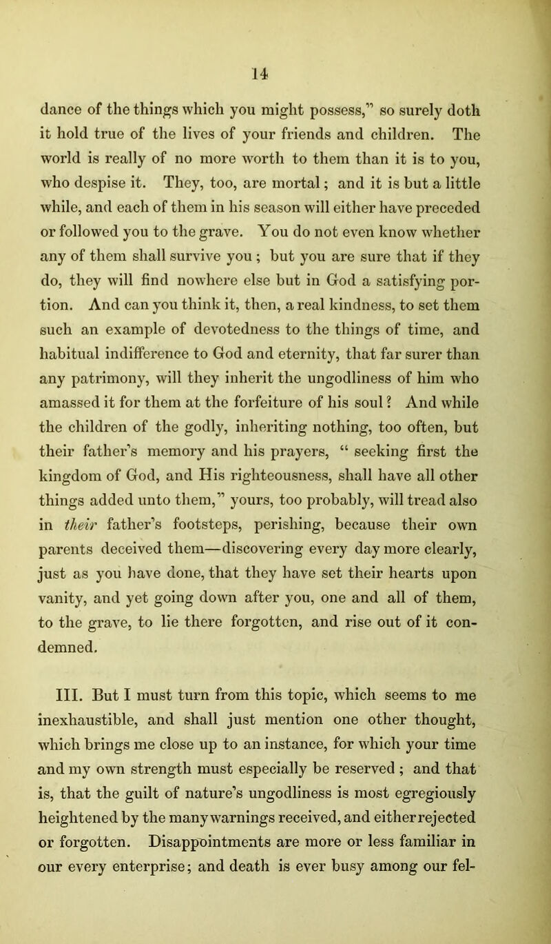 dance of the things which you might possess,” so surely doth it hold true of the lives of your friends and children. The world is really of no more worth to them than it is to you, who despise it. They, too, are mortal; and it is but a little while, and each of them in his season will either have preceded or followed you to the grave. You do not even know whether any of them shall survive you ; but you are sure that if they do, they will find nowhere else but in God a satisfying por- tion. And can you think it, then, a real kindness, to set them such an example of devotedness to the things of time, and habitual indifference to God and eternity, that far surer than any patrimony, will they inherit the ungodliness of him who amassed it for them at the forfeiture of his soul ? And while the children of the godly, inheriting nothing, too often, but their father’s memory and his prayers, “ seeking first the kingdom of God, and His righteousness, shall have all other things added unto them,” yours, too probably, will tread also in their father’s footsteps, perishing, because their own parents deceived them—discovering every day more clearly, just as you have done, that they have set their hearts upon vanity, and yet going down after you, one and all of them, to the grave, to lie there forgotten, and rise out of it con- demned. III. But I must turn from this topic, which seems to me inexhaustible, and shall just mention one other thought, which brings me close up to an instance, for which your time and my own strength must especially be reserved ; and that is, that the guilt of nature’s ungodliness is most egregiously heightened by the many warnings received, and either rejected or forgotten. Disappointments are more or less familiar in our every enterprise; and death is ever busy among our fel-