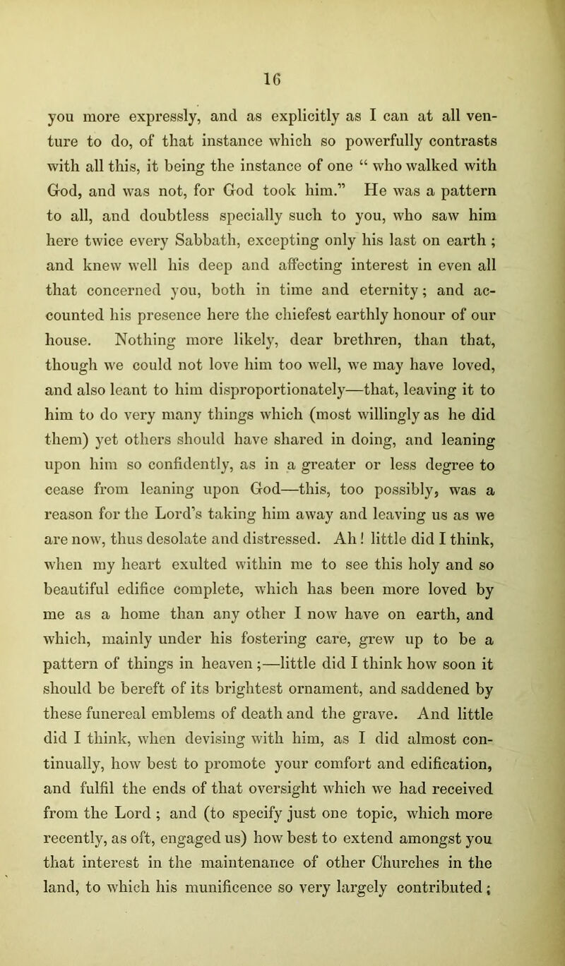 you more expressly, and as explicitly as I can at all ven- ture to do, of that instance which so powerfully contrasts with all this, it being the instance of one “ who walked with God, and was not, for God took him.” He was a pattern to all, and doubtless specially such to you, who saw him here twice every Sabbath, excepting only his last on earth; and knew well his deep and affecting interest in even all that concerned you, both in time and eternity; and ac- counted his presence here the chiefest earthly honour of our house. Nothing more likely, dear brethren, than that, though we could not love him too well, we may have loved, and also leant to him disproportionately—that, leaving it to him to do very many things which (most willingly as he did them) yet others should have shared in doing, and leaning upon him so confidently, as in a greater or less degree to cease from leaning upon God—this, too possibly, was a reason for the Lord’s taking him away and leaving us as we are now, thus desolate and distressed. Ah! little did I think, when my heart exulted within me to see this holy and so beautiful edifice complete, which has been more loved by me as a home than any other I now have on earth, and which, mainly under his fostering care, grew up to be a pattern of things in heaven ;—little did I think how soon it should be bereft of its brightest ornament, and saddened by these funereal emblems of death and the grave. And little did I think, when devising with him, as I did almost con- tinually, how best to promote your comfort and edification, and fulfil the ends of that oversight which we had received from the Lord ; and (to specify just one topic, which more recently, as oft, engaged us) how best to extend amongst you that interest in the maintenance of other Churches in the land, to which his munificence so very largely contributed;