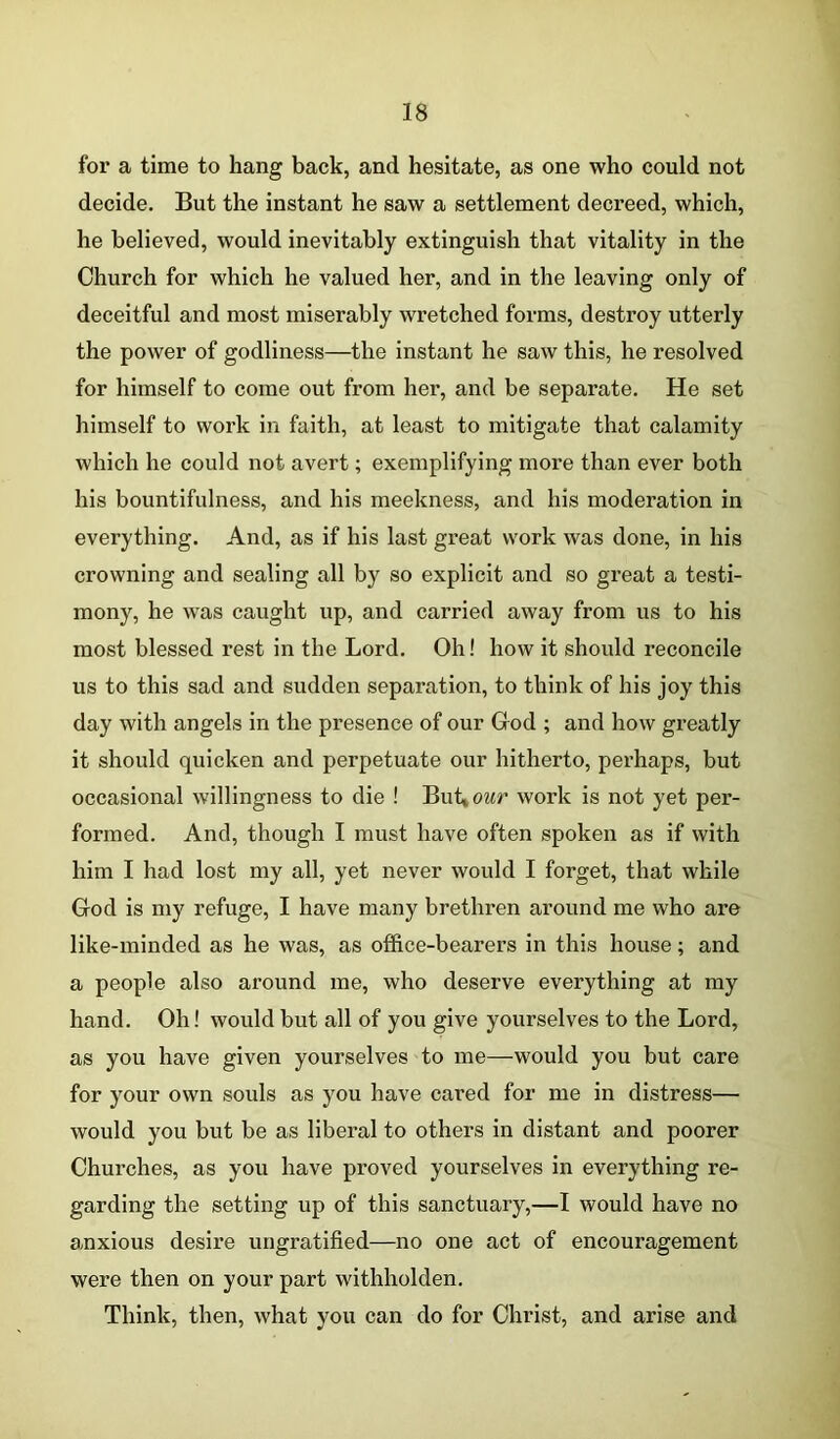 for a time to hang back, and hesitate, as one who could not decide. But the instant he saw a settlement decreed, which, he believed, would inevitably extinguish that vitality in the Church for which he valued her, and in the leaving only of deceitful and most miserably wretched forms, destroy utterly the power of godliness—the instant he saw this, he resolved for himself to come out from her, and be separate. He set himself to work in faith, at least to mitigate that calamity which he could not avert; exemplifying more than ever both his bountifulness, and his meekness, and his moderation in everything. And, as if his last great work was done, in his crowning and sealing all by so explicit and so great a testi- mony, he was caught up, and carried away from us to his most blessed rest in the Lord. Oh! how it should reconcile us to this sad and sudden separation, to think of his joy this day with angels in the presence of our God ; and how greatly it should quicken and perpetuate our hitherto, perhaps, but occasional willingness to die ! Buhour work is not yet per- formed. And, though I must have often spoken as if with him I had lost my all, yet never would I forget, that while God is my refuge, I have many brethren around me who are like-minded as he was, as office-bearers in this house; and a people also around me, who deserve everything at my hand. Oh! would but all of you give yourselves to the Lord, as you have given yourselves to me—would you but care for your own souls as you have cai’ed for me in distress— would you but be as liberal to others in distant and poorer Churches, as you have proved yourselves in everything re- garding the setting up of this sanctuary,—I would have no anxious desire ungratified—no one act of encouragement were then on your part withholden. Think, then, what you can do for Christ, and arise and