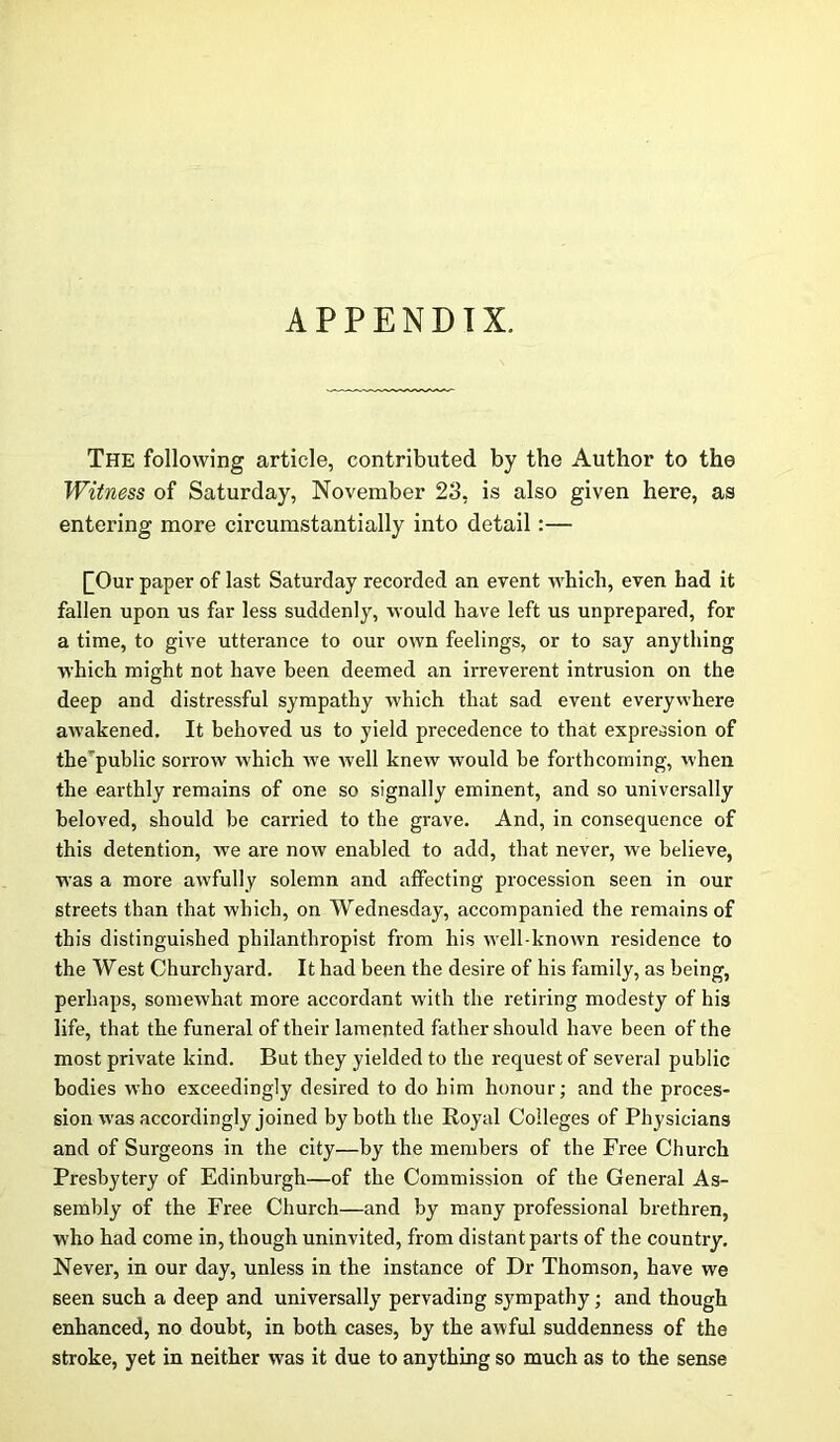 APPENDIX. The following article, contributed by the Author to the Witness of Saturday, November 23, is also given here, as entering more circumstantially into detail:— £Our paper of last Saturday recorded an event which, even had it fallen upon us far less suddenly, would have left us unprepared, for a time, to give utterance to our own feelings, or to say anything which might not have been deemed an irreverent intrusion on the deep and distressful sympathy which that sad event everywhere awakened. It behoved us to yield precedence to that expression of the public sorrow which vre well knew would be forthcoming, when the earthly remains of one so signally eminent, and so universally beloved, should be carried to the grave. And, in consequence of this detention, we are now enabled to add, that never, we believe, was a more awfully solemn and affecting procession seen in our streets than that which, on Wednesday, accompanied the remains of this distinguished philanthropist from his well-known residence to the West Churchyard. It had been the desire of his family, as being, perhaps, somewhat more accordant with the retiring modesty of his life, that the funeral of their lamented father should have been of the most private kind. But they yielded to the request of several public bodies who exceedingly desired to do him honour; and the proces- sion was accordingly joined by both the Royal Colleges of Physicians and of Surgeons in the city—by the members of the Free Church Presbytery of Edinburgh—of the Commission of the General As- sembly of the Free Church—and by many professional brethren, who had come in, though uninvited, from distant parts of the country. Never, in our day, unless in the instance of Dr Thomson, have we seen such a deep and universally pervading sympathy; and though enhanced, no doubt, in both cases, by the awful suddenness of the stroke, yet in neither was it due to anything so much as to the sense