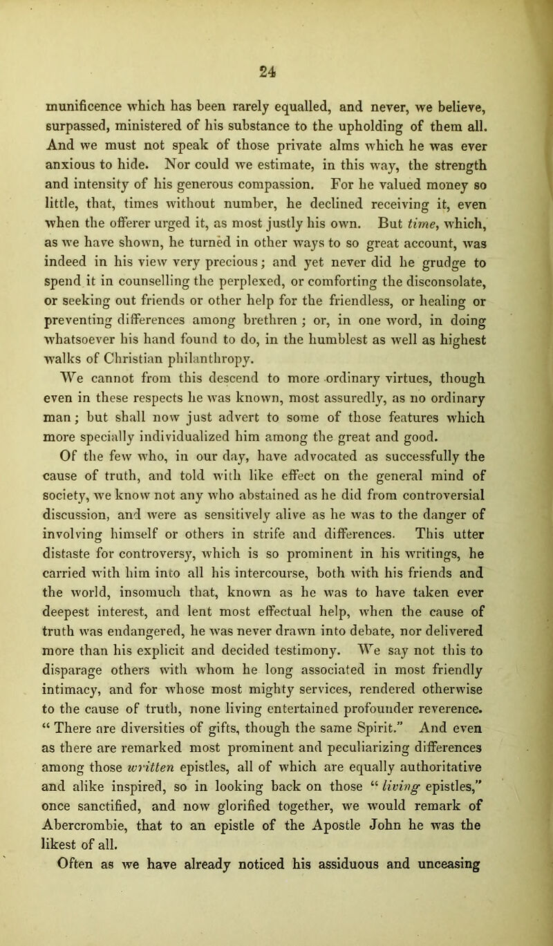 munificence which has been rarely equalled, and never, we believe, surpassed, ministered of his substance to the upholding of them all. And we must not speak of those private alms which he was ever anxious to hide. Nor could we estimate, in this way, the strength and intensity of his generous compassion. For he valued money so little, that, times without number, he declined receiving it, even when the offerer urged it, as most justly his own. But time, which, as we have shown, he turned in other ways to so great account, was indeed in his view very precious; and yet never did he grudge to spend it in counselling the perplexed, or comforting the disconsolate, or seeking out friends or other help for the friendless, or healing or preventing differences among brethren ; or, in one word, in doing whatsoever his hand found to do, in the humblest as well as highest walks of Christian philanthropy. We cannot from this descend to more ordinary virtues, though even in these respects he was known, most assuredly, as no ordinary man; but shall now just advert to some of those features which more specially individualized him among the great and good. Of the few who, in our day, have advocated as successfully the cause of truth, and told with like effect on the general mind of society, we know not any who abstained as he did from controversial discussion, and were as sensitively alive as he was to the danger of involving himself or others in strife and differences. This utter distaste for controversy, which is so prominent in his writings, he carried with him into all his intercourse, both with his friends and the world, insomuch that, known as he was to have taken ever deepest interest, and lent most effectual help, when the cause of truth was endangered, he Avas never drawn into debate, nor delivered more than his explicit and decided testimony. We say not this to disparage others with Avhorn he long associated in most friendly intimacy, and for whose most mighty services, rendered otherwise to the cause of truth, none living entertained profounder reverence. “ There are diversities of gifts, though the same Spirit.” And even as there are remarked most prominent and peculiarizing differences among those written epistles, all of which are equally authoritative and alike inspired, so in looking back on those “ living epistles,” once sanctified, and now glorified together, we Avould remark of Abercrombie, that to an epistle of the Apostle John he was the likest of all. Often as Ave have already noticed his assiduous and unceasing