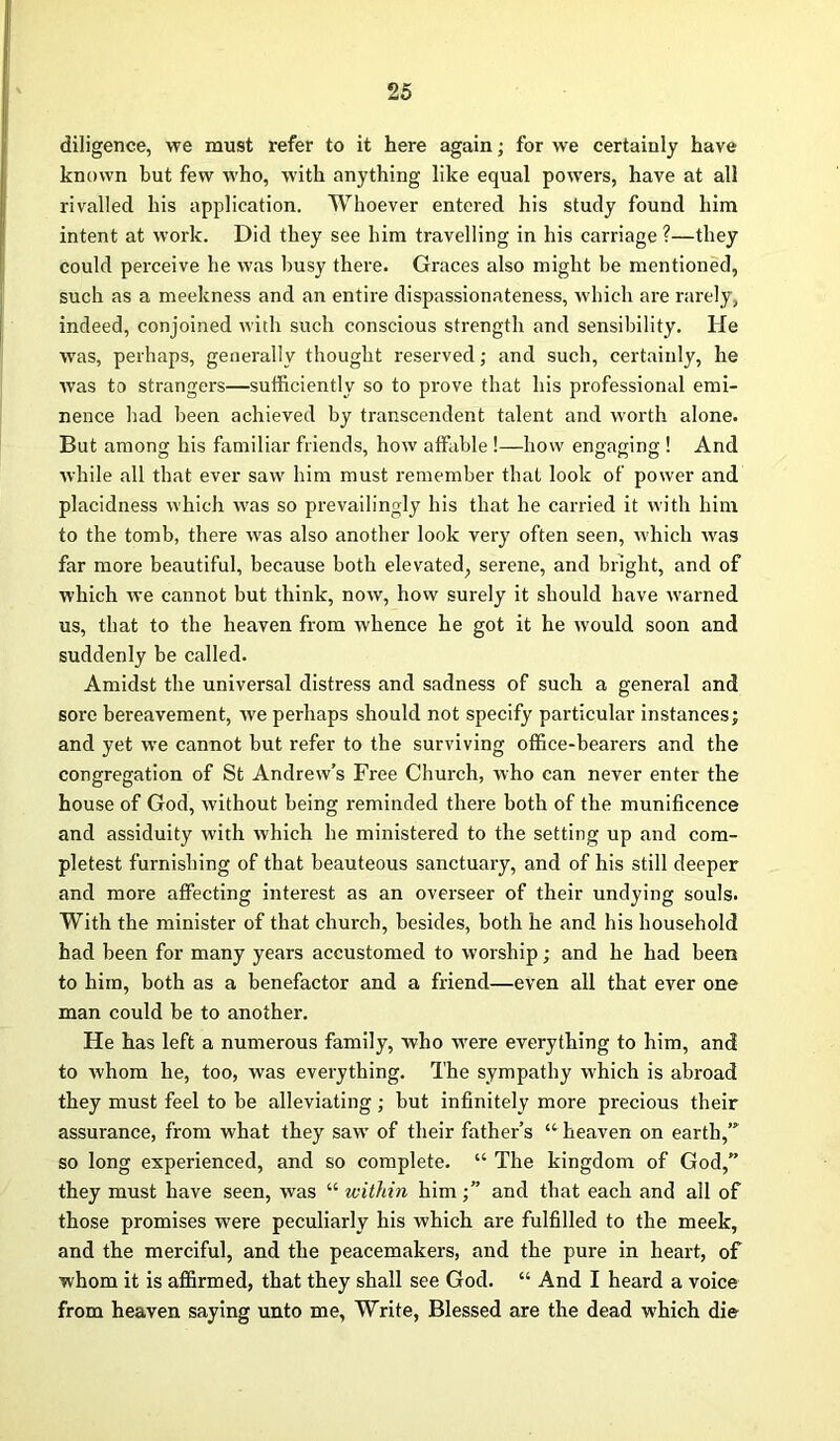 diligence, we must refer to it here again; for we certainly have known hut few who, with anything like equal powers, have at all rivalled his application. Whoever entered his study found him intent at work. Did they see him travelling in his carriage ?—they could perceive he was busy there. Graces also might be mentioned, such as a meekness and an entire dispassionateness, which are rarely, indeed, conjoined with such conscious strength and sensibility. He was, perhaps, generally thought reserved; and such, certainly, he was to strangers—sufficiently so to prove that his professional emi- nence bad been achieved by transcendent talent and worth alone. But among his familiar friends, how affable !—how engaging ! And while all that ever saw him must remember that look of power and placidness which was so prevailingly his that he carried it with him to the tomb, there was also another look very often seen, which was far more beautiful, because both elevated, serene, and bright, and of which we cannot but think, now, how surely it should have warned us, that to the heaven from whence he got it he would soon and suddenly be called. Amidst the universal distress and sadness of such a general and sore bereavement, we perhaps should not specify particular instances; and yet we cannot but refer to the surviving office-bearers and the congregation of St Andrew’s Free Church, who can never enter the house of God, without being reminded there both of the munificence and assiduity with which he ministered to the setting up and com- pletest furnishing of that beauteous sanctuary, and of his still deeper and more affecting interest as an overseer of their undying souls. With the minister of that church, besides, both he and his household had been for many years accustomed to worship; and he had been to him, both as a benefactor and a friend—even all that ever one man could be to another. He has left a numerous family, who were everything to him, and to whom he, too, was everything. The sympathy which is abroad they must feel to be alleviating; but infinitely more precious their assurance, from what they saw of their father’s “ heaven on earth,’” so long experienced, and so complete. “ The kingdom of God,” they must have seen, was “ within himand that each and all of those promises were peculiarly his which are fulfilled to the meek, and the merciful, and the peacemakers, and the pure in heart, of whom it is affirmed, that they shall see God. “ And I heard a voice from heaven saying unto me, Write, Blessed are the dead which die