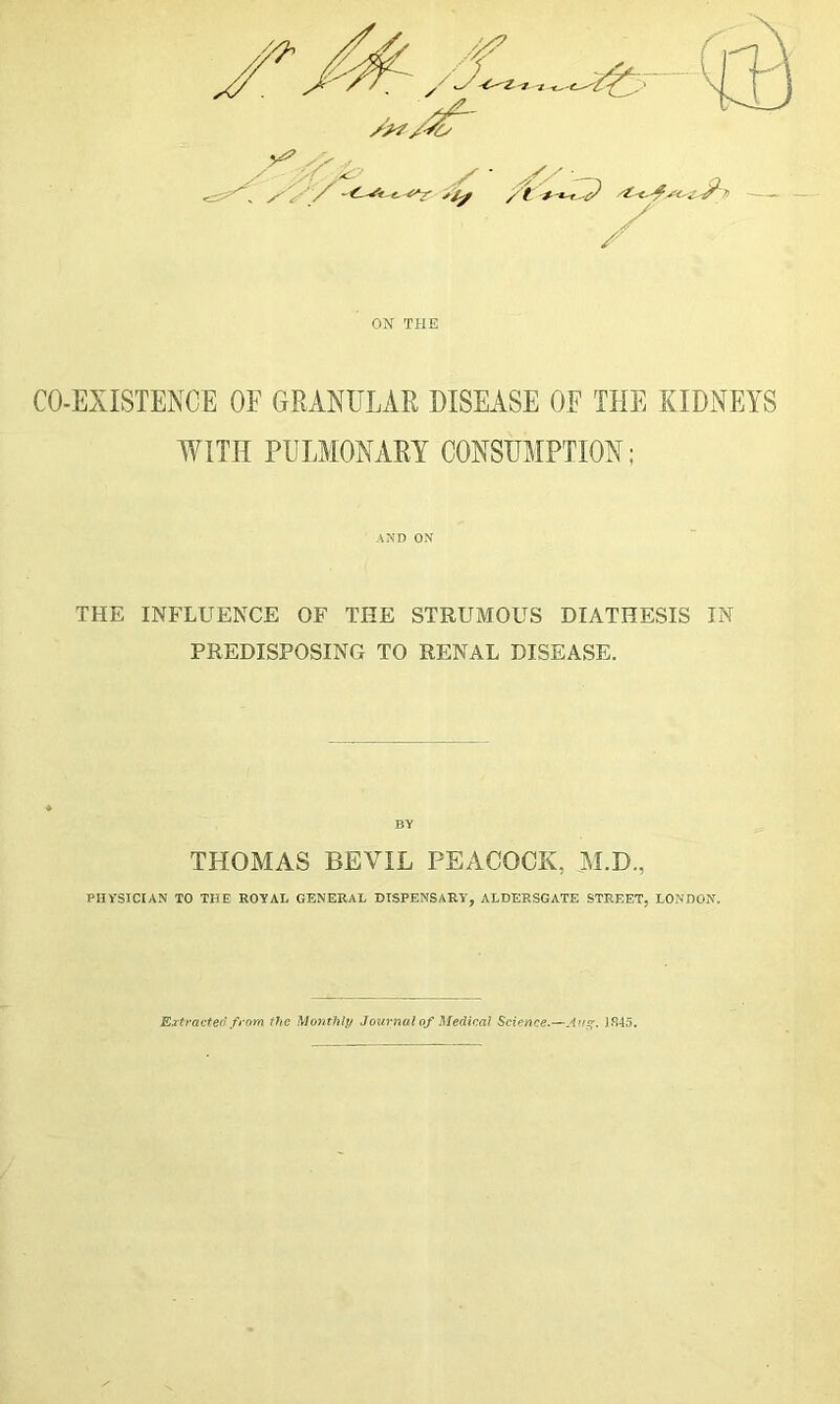 A*?/SO 'r % St-* / / ON THE CO-EXISTENCE OF GRANULAR DISEASE OF THE KIDNEYS WITH PULMONARY CONSUMPTION; AND ON THE INFLUENCE OF THE STRUMOUS DIATHESIS IN PREDISPOSING TO RENAL DISEASE. BY THOMAS BEVIL PEACOCK, M.D., PHYSICIAN TO THE ROYAL GENERAL DISPENSARY, ALDERSGATE STREET, LONDON. Extracted from the Monthly Journal of Medical Science.—A’tg. 1845.