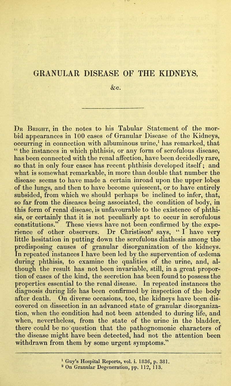 GRANULAR DISEASE OF THE KIDNEYS, &c. Dr Bright, in the notes to his Tabular Statement of the mor- bid appearances in 100 cases of Granular Disease of the Kidneys, occurring in connection with albuminous urine,1 has remarked, that “ the instances in which phthisis, or any form of scrofulous disease, has been connected with the renal affection, have been decidedly rare, so that in only four cases has recent phthisis developed itself; and what is somewhat remarkable, in more than double that number the disease seems to have made a certain inroad upon the upper lobes of the lungs, and then to have become quiescent, or to have entirely subsided, from which we should perhaps be inclined to infer, that, so far from the diseases being associated, the condition of body, in this form of renal disease, is unfavourable to the existence of phthi- sis, or certainly that it is not peculiarly apt to occur in scrofulous constitutions.’'’ These views have not been confirmed by the expe- rience of other observers. Dr Christison2 says, “ I have very little hesitation in putting down the scrofulous diathesis among the predisposing causes of granular disorganization of the kidneys. In repeated instances I have been led by the supervention of oedema during phthisis, to examine the qualities of the urine, and, al- though the result has not been invariable, still, in a great propor- tion of cases of the kind, the secretion has been found to possess the properties essential to the renal disease. In repeated instances the diagnosis during life has been confirmed by inspection of the body after death. On diverse occasions, too, the kidneys have been dis- covered on dissection in an advanced state of granular disorganiza- tion, when the condition had not been attended to during life, and when, nevertheless, from the state of the urine in the bladder, there could be no question that the pathognomonic characters of the disease might have been detected, had not the attention been withdrawn from them by some urgent symptoms.” 1 Guy’s Hospital Reports, vol. i. 1836, p. 381. 2 On Granular Degeneration, pp. 112, 113.